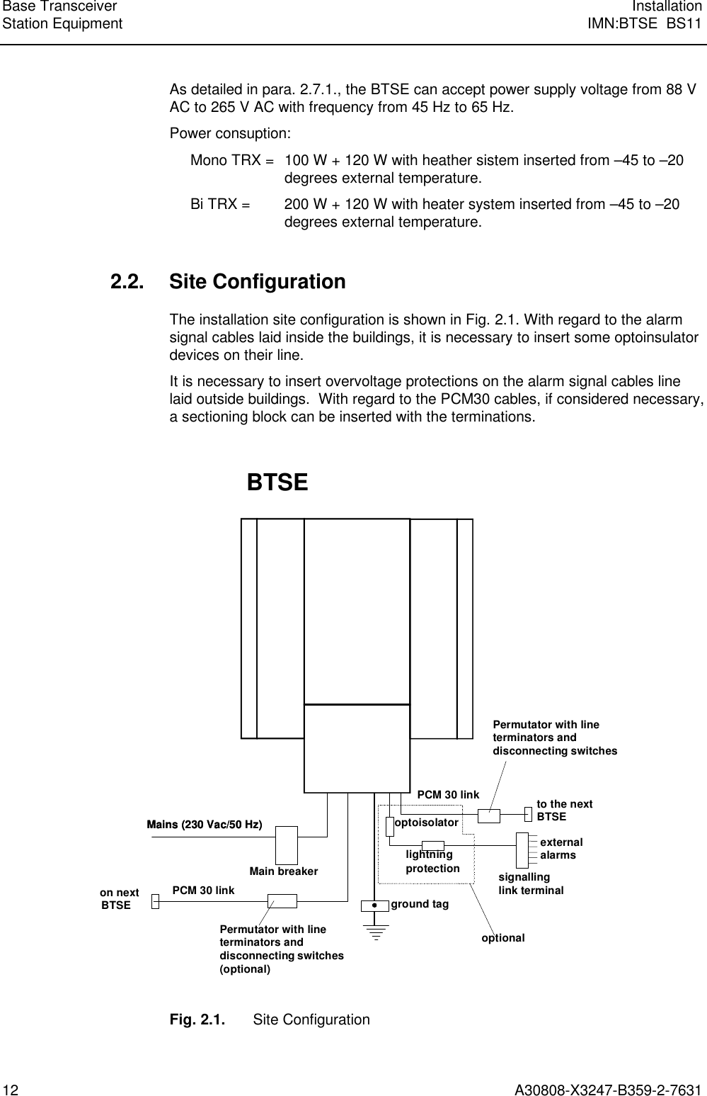  Base Transceiver InstallationStation Equipment IMN:BTSE  BS1112 A30808-X3247-B359-2-7631 As detailed in para. 2.7.1., the BTSE can accept power supply voltage from 88 VAC to 265 V AC with frequency from 45 Hz to 65 Hz. Power consuption: Mono TRX =  100 W + 120 W with heather sistem inserted from –45 to –20degrees external temperature. Bi TRX = 200 W + 120 W with heater system inserted from –45 to –20degrees external temperature. 2.2. Site Configuration The installation site configuration is shown in Fig. 2.1. With regard to the alarmsignal cables laid inside the buildings, it is necessary to insert some optoinsulatordevices on their line. It is necessary to insert overvoltage protections on the alarm signal cables linelaid outside buildings.  With regard to the PCM30 cables, if considered necessary,a sectioning block can be inserted with the terminations.  Mains (230 Vac/50 Hz)Main breakerPCM 30 linkMains (230 Vac/50 Hz)on nextBTSE ground taglightningprotection signallinglink terminalto the nextBTSEexternalalarmsBTSEPCM 30 linkoptoisolatoroptionalPermutator with lineterminators anddisconnecting switches(optional)Permutator with lineterminators anddisconnecting switches  Fig. 2.1. Site Configuration