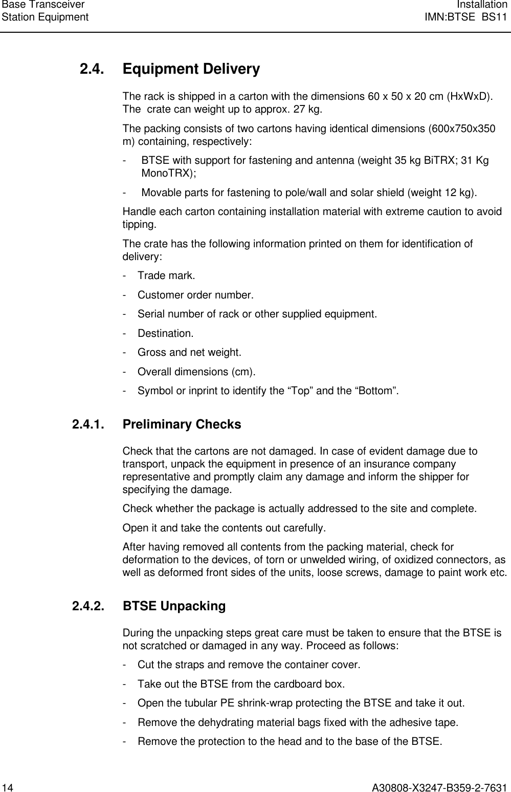  Base Transceiver InstallationStation Equipment IMN:BTSE  BS1114 A30808-X3247-B359-2-7631 2.4. Equipment Delivery The rack is shipped in a carton with the dimensions 60 x 50 x 20 cm (HxWxD).The  crate can weight up to approx. 27 kg. The packing consists of two cartons having identical dimensions (600x750x350m) containing, respectively: - BTSE with support for fastening and antenna (weight 35 kg BiTRX; 31 KgMonoTRX); - Movable parts for fastening to pole/wall and solar shield (weight 12 kg). Handle each carton containing installation material with extreme caution to avoidtipping. The crate has the following information printed on them for identification ofdelivery: - Trade mark. - Customer order number. - Serial number of rack or other supplied equipment. - Destination. - Gross and net weight. - Overall dimensions (cm). - Symbol or inprint to identify the “Top” and the “Bottom”. 2.4.1. Preliminary Checks Check that the cartons are not damaged. In case of evident damage due totransport, unpack the equipment in presence of an insurance companyrepresentative and promptly claim any damage and inform the shipper forspecifying the damage. Check whether the package is actually addressed to the site and complete. Open it and take the contents out carefully. After having removed all contents from the packing material, check fordeformation to the devices, of torn or unwelded wiring, of oxidized connectors, aswell as deformed front sides of the units, loose screws, damage to paint work etc. 2.4.2. BTSE Unpacking During the unpacking steps great care must be taken to ensure that the BTSE isnot scratched or damaged in any way. Proceed as follows: - Cut the straps and remove the container cover. - Take out the BTSE from the cardboard box. - Open the tubular PE shrink-wrap protecting the BTSE and take it out. - Remove the dehydrating material bags fixed with the adhesive tape. - Remove the protection to the head and to the base of the BTSE.