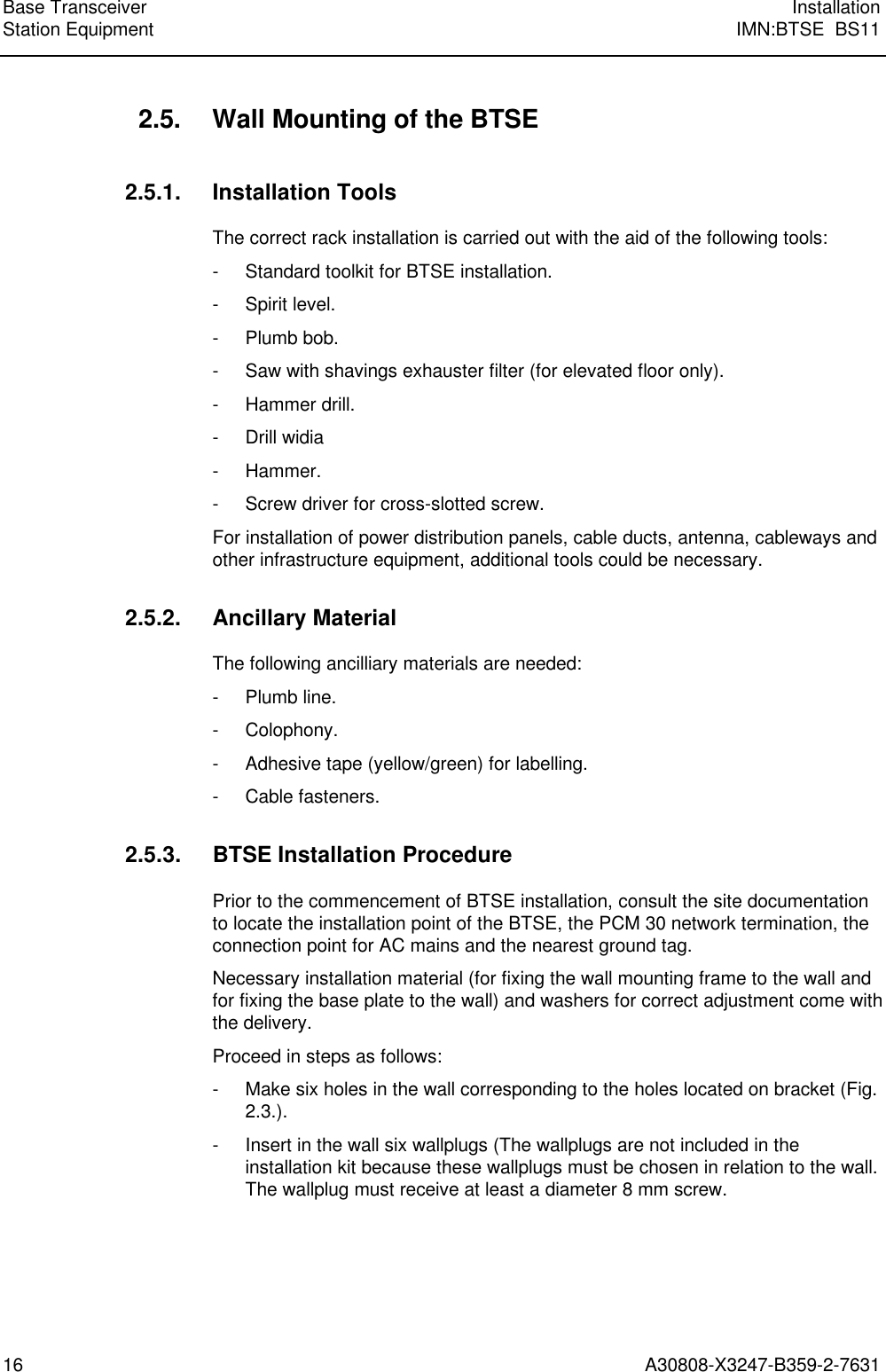  Base Transceiver InstallationStation Equipment IMN:BTSE  BS1116 A30808-X3247-B359-2-7631 2.5. Wall Mounting of the BTSE 2.5.1. Installation Tools The correct rack installation is carried out with the aid of the following tools: - Standard toolkit for BTSE installation. - Spirit level. - Plumb bob. - Saw with shavings exhauster filter (for elevated floor only). - Hammer drill. - Drill widia - Hammer. - Screw driver for cross-slotted screw. For installation of power distribution panels, cable ducts, antenna, cableways andother infrastructure equipment, additional tools could be necessary. 2.5.2. Ancillary Material The following ancilliary materials are needed: - Plumb line. - Colophony. - Adhesive tape (yellow/green) for labelling. - Cable fasteners. 2.5.3. BTSE Installation Procedure Prior to the commencement of BTSE installation, consult the site documentationto locate the installation point of the BTSE, the PCM 30 network termination, theconnection point for AC mains and the nearest ground tag. Necessary installation material (for fixing the wall mounting frame to the wall andfor fixing the base plate to the wall) and washers for correct adjustment come withthe delivery. Proceed in steps as follows: - Make six holes in the wall corresponding to the holes located on bracket (Fig.2.3.). - Insert in the wall six wallplugs (The wallplugs are not included in theinstallation kit because these wallplugs must be chosen in relation to the wall.The wallplug must receive at least a diameter 8 mm screw.  