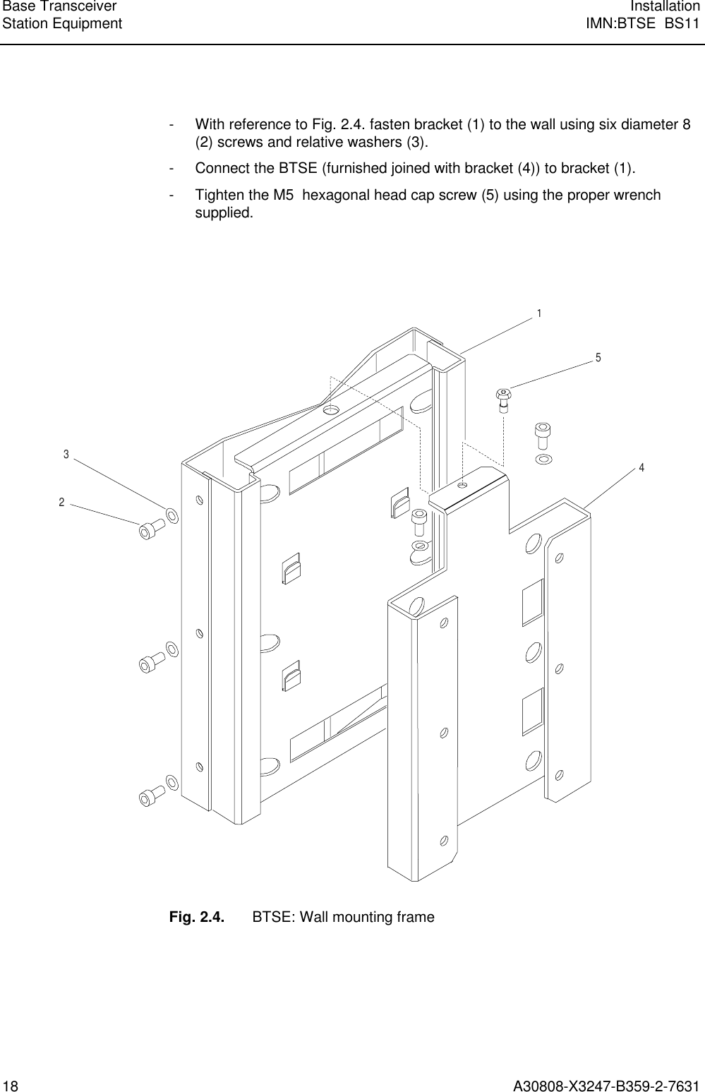  Base Transceiver InstallationStation Equipment IMN:BTSE  BS1118 A30808-X3247-B359-2-7631  - With reference to Fig. 2.4. fasten bracket (1) to the wall using six diameter 8(2) screws and relative washers (3). - Connect the BTSE (furnished joined with bracket (4)) to bracket (1). - Tighten the M5  hexagonal head cap screw (5) using the proper wrenchsupplied.    15423  Fig. 2.4. BTSE: Wall mounting frame 