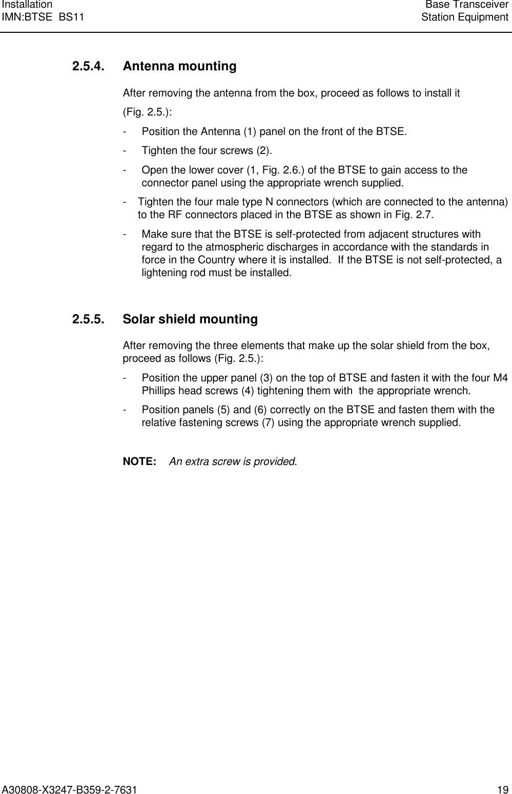  Installation Base TransceiverIMN:BTSE  BS11 Station EquipmentA30808-X3247-B359-2-7631 19 2.5.4. Antenna mounting After removing the antenna from the box, proceed as follows to install it (Fig. 2.5.): - Position the Antenna (1) panel on the front of the BTSE. - Tighten the four screws (2). - Open the lower cover (1, Fig. 2.6.) of the BTSE to gain access to theconnector panel using the appropriate wrench supplied. - Tighten the four male type N connectors (which are connected to the antenna)to the RF connectors placed in the BTSE as shown in Fig. 2.7. - Make sure that the BTSE is self-protected from adjacent structures withregard to the atmospheric discharges in accordance with the standards inforce in the Country where it is installed.  If the BTSE is not self-protected, alightening rod must be installed.  2.5.5. Solar shield mounting After removing the three elements that make up the solar shield from the box,proceed as follows (Fig. 2.5.): - Position the upper panel (3) on the top of BTSE and fasten it with the four M4Phillips head screws (4) tightening them with  the appropriate wrench. - Position panels (5) and (6) correctly on the BTSE and fasten them with therelative fastening screws (7) using the appropriate wrench supplied.  NOTE:    An extra screw is provided.