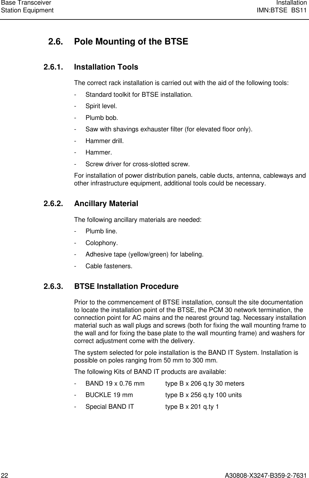  Base Transceiver InstallationStation Equipment IMN:BTSE  BS1122 A30808-X3247-B359-2-7631 2.6. Pole Mounting of the BTSE 2.6.1. Installation Tools The correct rack installation is carried out with the aid of the following tools: - Standard toolkit for BTSE installation. - Spirit level. - Plumb bob. - Saw with shavings exhauster filter (for elevated floor only). - Hammer drill. - Hammer. - Screw driver for cross-slotted screw. For installation of power distribution panels, cable ducts, antenna, cableways andother infrastructure equipment, additional tools could be necessary. 2.6.2. Ancillary Material The following ancillary materials are needed: - Plumb line. - Colophony. - Adhesive tape (yellow/green) for labeling. - Cable fasteners. 2.6.3. BTSE Installation Procedure Prior to the commencement of BTSE installation, consult the site documentationto locate the installation point of the BTSE, the PCM 30 network termination, theconnection point for AC mains and the nearest ground tag. Necessary installationmaterial such as wall plugs and screws (both for fixing the wall mounting frame tothe wall and for fixing the base plate to the wall mounting frame) and washers forcorrect adjustment come with the delivery. The system selected for pole installation is the BAND IT System. Installation ispossible on poles ranging from 50 mm to 300 mm. The following Kits of BAND IT products are available: - BAND 19 x 0.76 mm type B x 206 q.ty 30 meters - BUCKLE 19 mm type B x 256 q.ty 100 units - Special BAND IT type B x 201 q.ty 1  