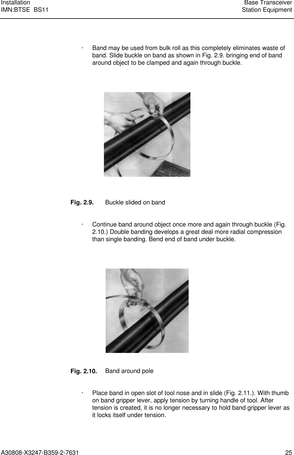  Installation Base TransceiverIMN:BTSE  BS11 Station EquipmentA30808-X3247-B359-2-7631 25  · Band may be used from bulk roll as this completely eliminates waste ofband. Slide buckle on band as shown in Fig. 2.9. bringing end of bandaround object to be clamped and again through buckle.      Fig. 2.9. Buckle slided on band  · Continue band around object once more and again through buckle (Fig.2.10.) Double banding develops a great deal more radial compressionthan single banding. Bend end of band under buckle.      Fig. 2.10. Band around pole  · Place band in open slot of tool nose and in slide (Fig. 2.11.). With thumbon band gripper lever, apply tension by turning handle of tool. Aftertension is created, it is no longer necessary to hold band gripper lever asit locks itself under tension. 