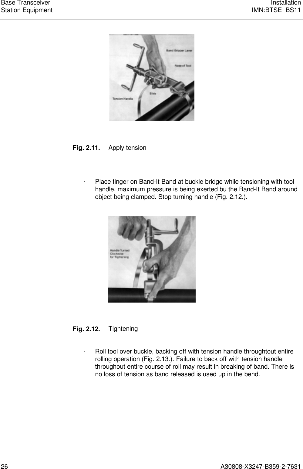  Base Transceiver InstallationStation Equipment IMN:BTSE  BS1126 A30808-X3247-B359-2-7631    Fig. 2.11. Apply tension   · Place finger on Band-It Band at buckle bridge while tensioning with toolhandle, maximum pressure is being exerted bu the Band-It Band aroundobject being clamped. Stop turning handle (Fig. 2.12.).     Fig. 2.12. Tightening  · Roll tool over buckle, backing off with tension handle throughtout entirerolling operation (Fig. 2.13.). Failure to back off with tension handlethroughout entire course of roll may result in breaking of band. There isno loss of tension as band released is used up in the bend. 