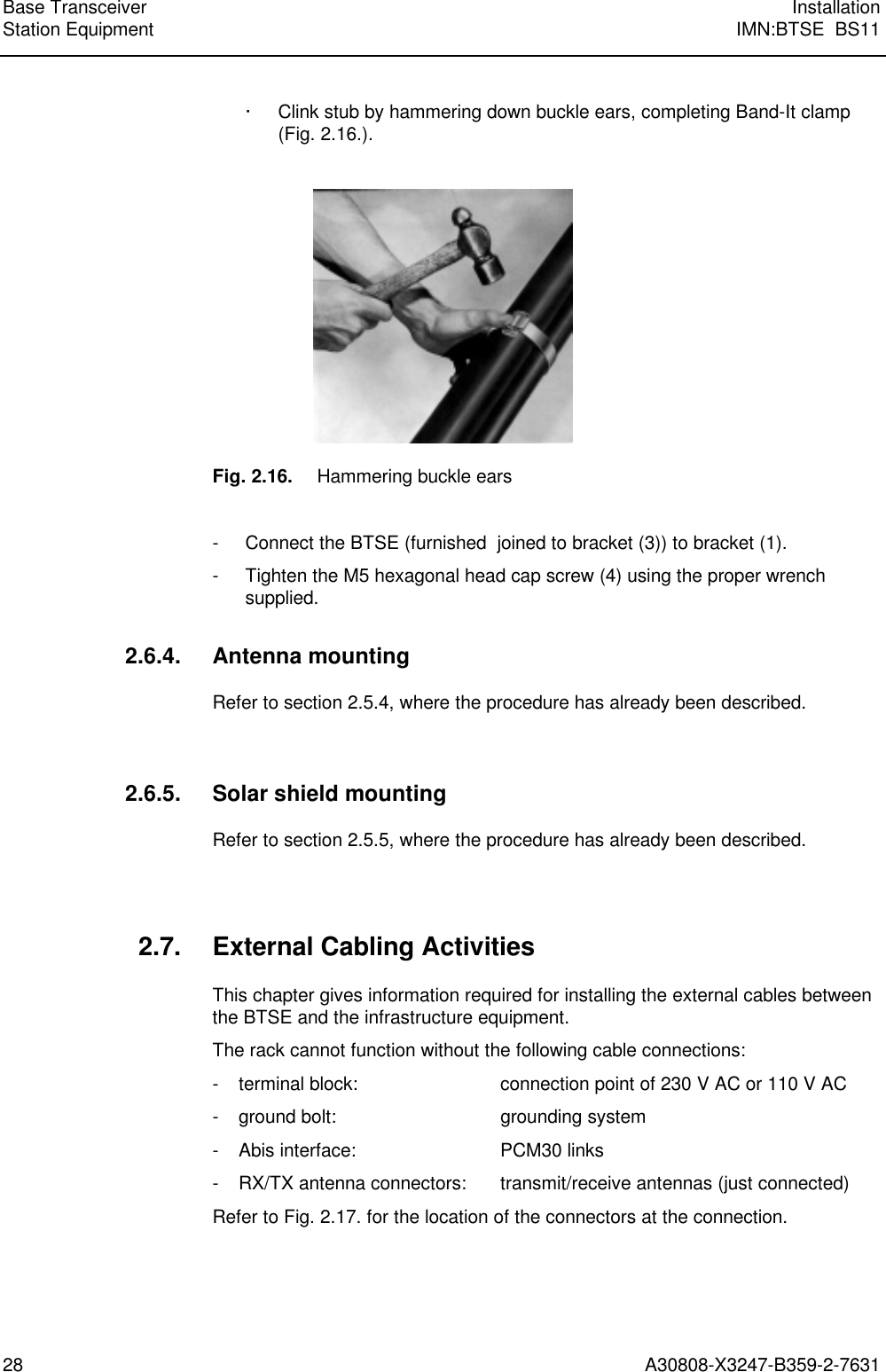  Base Transceiver InstallationStation Equipment IMN:BTSE  BS1128 A30808-X3247-B359-2-7631 · Clink stub by hammering down buckle ears, completing Band-It clamp(Fig. 2.16.).    Fig. 2.16. Hammering buckle ears  - Connect the BTSE (furnished  joined to bracket (3)) to bracket (1). - Tighten the M5 hexagonal head cap screw (4) using the proper wrenchsupplied. 2.6.4. Antenna mounting Refer to section 2.5.4, where the procedure has already been described.  2.6.5. Solar shield mounting Refer to section 2.5.5, where the procedure has already been described.  2.7. External Cabling Activities This chapter gives information required for installing the external cables betweenthe BTSE and the infrastructure equipment. The rack cannot function without the following cable connections: - terminal block: connection point of 230 V AC or 110 V AC - ground bolt: grounding system - Abis interface: PCM30 links - RX/TX antenna connectors: transmit/receive antennas (just connected) Refer to Fig. 2.17. for the location of the connectors at the connection.