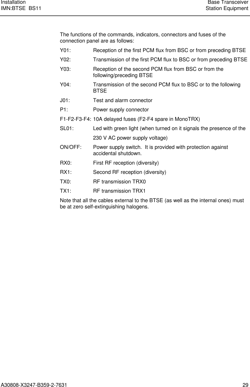  Installation Base TransceiverIMN:BTSE  BS11 Station EquipmentA30808-X3247-B359-2-7631 29 The functions of the commands, indicators, connectors and fuses of theconnection panel are as follows: Y01: Reception of the first PCM flux from BSC or from preceding BTSE Y02: Transmission of the first PCM flux to BSC or from preceding BTSE Y03: Reception of the second PCM flux from BSC or from thefollowing/preceding BTSE Y04: Transmission of the second PCM flux to BSC or to the followingBTSE J01: Test and alarm connector P1: Power supply connector F1-F2-F3-F4: 10A delayed fuses (F2-F4 spare in MonoTRX) SL01: Led with green light (when turned on it signals the presence of the 230 V AC power supply voltage) ON/OFF: Power supply switch.  It is provided with protection againstaccidental shutdown. RX0: First RF reception (diversity) RX1: Second RF reception (diversity) TX0: RF transmission TRX0 TX1: RF transmission TRX1 Note that all the cables external to the BTSE (as well as the internal ones) mustbe at zero self-extinguishing halogens. 