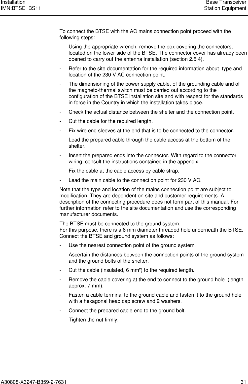  Installation Base TransceiverIMN:BTSE  BS11 Station EquipmentA30808-X3247-B359-2-7631 31 To connect the BTSE with the AC mains connection point proceed with thefollowing steps: - Using the appropriate wrench, remove the box covering the connectors,located on the lower side of the BTSE. The connector cover has already beenopened to carry out the antenna installation (section 2.5.4). - Refer to the site documentation for the required information about  type andlocation of the 230 V AC connection point. - The dimensioning of the power supply cable, of the grounding cable and ofthe magneto-thermal switch must be carried out according to theconfiguration of the BTSE installation site and with respect for the standardsin force in the Country in which the installation takes place. - Check the actual distance between the shelter and the connection point. - Cut the cable for the required length. - Fix wire end sleeves at the end that is to be connected to the connector. - Lead the prepared cable through the cable access at the bottom of theshelter. - Insert the prepared ends into the connector. With regard to the connectorwiring, consult the instructions contained in the appendix. - Fix the cable at the cable access by cable strap. - Lead the main cable to the connection point for 230 V AC. Note that the type and location of the mains connection point are subject tomodification. They are dependent on site and customer requirements. Adescription of the connecting procedure does not form part of this manual. Forfurther information refer to the site documentation and use the correspondingmanufacturer documents. The BTSE must be connected to the ground system.For this purpose, there is a 6 mm diameter threaded hole underneath the BTSE.Connect the BTSE and ground system as follows: - Use the nearest connection point of the ground system. - Ascertain the distances between the connection points of the ground systemand the ground bolts of the shelter. - Cut the cable (insulated, 6 mm²) to the required length. - Remove the cable covering at the end to connect to the ground hole  (lengthapprox. 7 mm). - Fasten a cable terminal to the ground cable and fasten it to the ground holewith a hexagonal head cap screw and 2 washers. - Connect the prepared cable end to the ground bolt. - Tighten the nut firmly.  