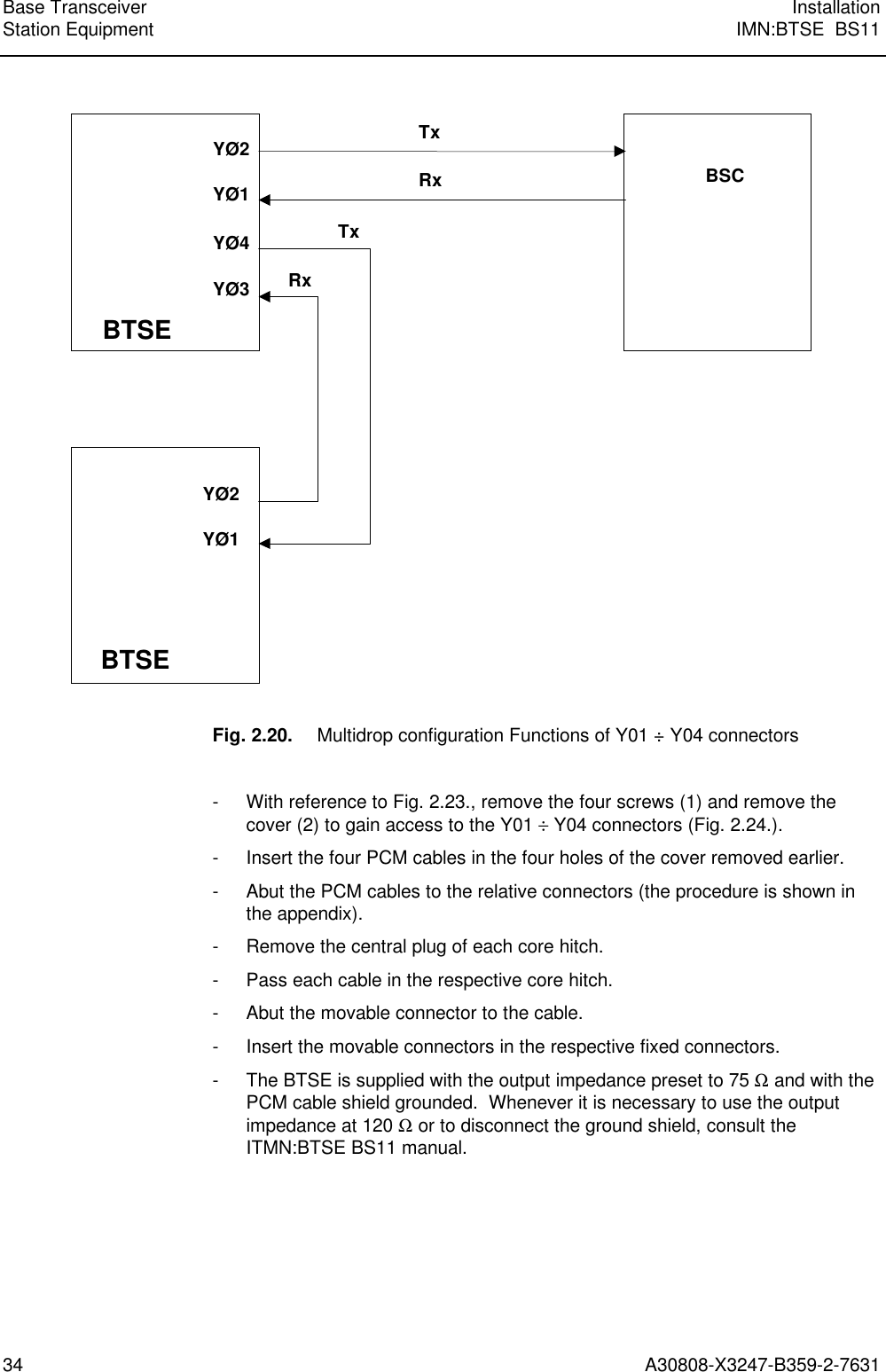  Base Transceiver InstallationStation Equipment IMN:BTSE  BS1134 A30808-X3247-B359-2-7631 YØ2BSCYØ4YØ3TxRxTxRxBTSEBTSEYØ1YØ2YØ1  Fig. 2.20. Multidrop configuration Functions of Y01 ÷ Y04 connectors  - With reference to Fig. 2.23., remove the four screws (1) and remove thecover (2) to gain access to the Y01 ÷ Y04 connectors (Fig. 2.24.). - Insert the four PCM cables in the four holes of the cover removed earlier. - Abut the PCM cables to the relative connectors (the procedure is shown inthe appendix). - Remove the central plug of each core hitch. - Pass each cable in the respective core hitch. - Abut the movable connector to the cable. - Insert the movable connectors in the respective fixed connectors. - The BTSE is supplied with the output impedance preset to 75 Ω and with thePCM cable shield grounded.  Whenever it is necessary to use the outputimpedance at 120 Ω or to disconnect the ground shield, consult theITMN:BTSE BS11 manual.    