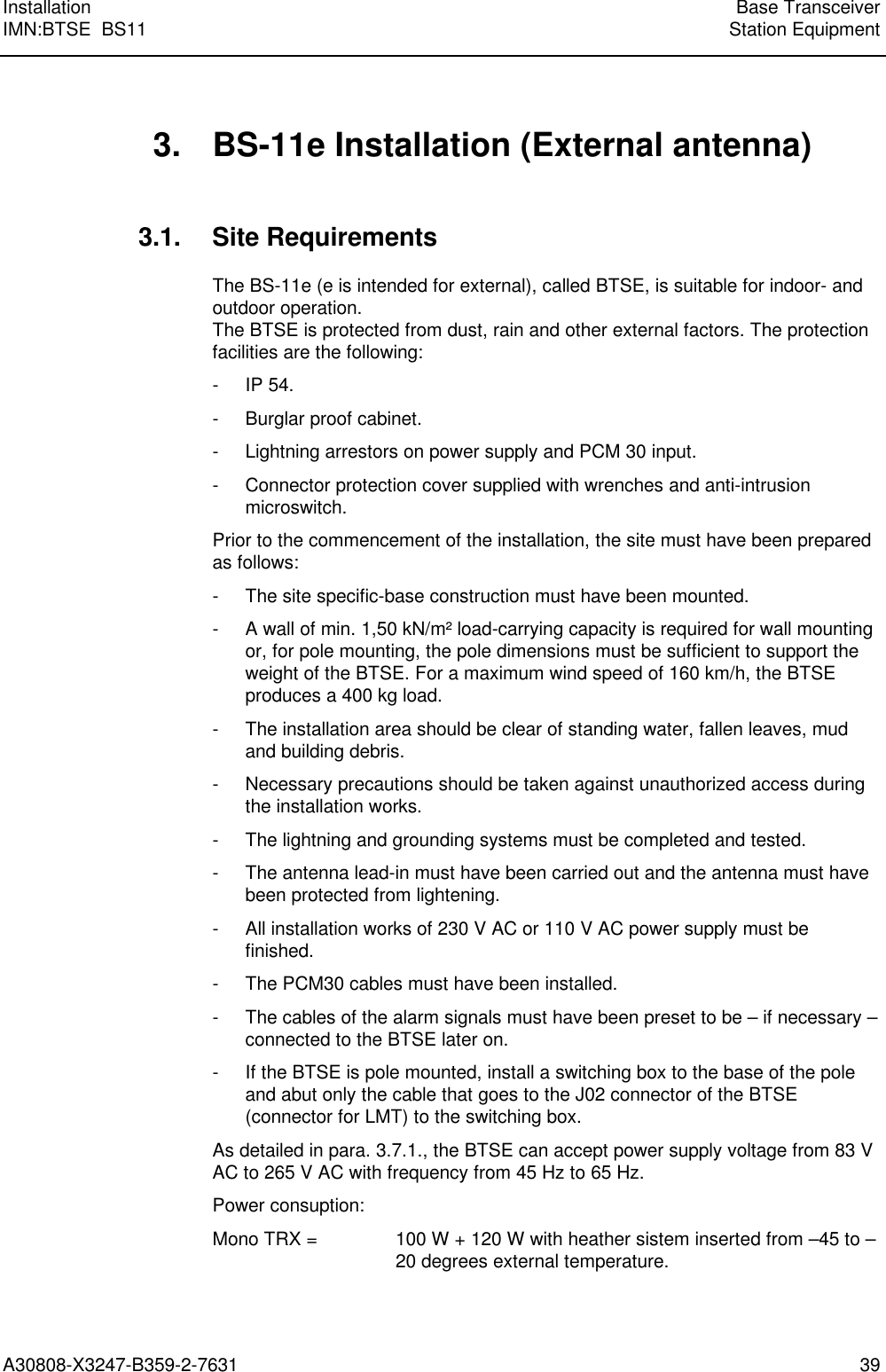  Installation Base TransceiverIMN:BTSE  BS11 Station EquipmentA30808-X3247-B359-2-7631 39 3. BS-11e Installation (External antenna) 3.1. Site Requirements The BS-11e (e is intended for external), called BTSE, is suitable for indoor- andoutdoor operation.The BTSE is protected from dust, rain and other external factors. The protectionfacilities are the following: - IP 54. - Burglar proof cabinet. - Lightning arrestors on power supply and PCM 30 input. - Connector protection cover supplied with wrenches and anti-intrusionmicroswitch. Prior to the commencement of the installation, the site must have been preparedas follows: - The site specific-base construction must have been mounted. - A wall of min. 1,50 kN/m² load-carrying capacity is required for wall mountingor, for pole mounting, the pole dimensions must be sufficient to support theweight of the BTSE. For a maximum wind speed of 160 km/h, the BTSEproduces a 400 kg load. - The installation area should be clear of standing water, fallen leaves, mudand building debris. -  Necessary precautions should be taken against unauthorized access duringthe installation works. - The lightning and grounding systems must be completed and tested. - The antenna lead-in must have been carried out and the antenna must havebeen protected from lightening. - All installation works of 230 V AC or 110 V AC power supply must befinished. - The PCM30 cables must have been installed. - The cables of the alarm signals must have been preset to be – if necessary –connected to the BTSE later on. - If the BTSE is pole mounted, install a switching box to the base of the poleand abut only the cable that goes to the J02 connector of the BTSE(connector for LMT) to the switching box. As detailed in para. 3.7.1., the BTSE can accept power supply voltage from 83 VAC to 265 V AC with frequency from 45 Hz to 65 Hz. Power consuption: Mono TRX =  100 W + 120 W with heather sistem inserted from –45 to –20 degrees external temperature.