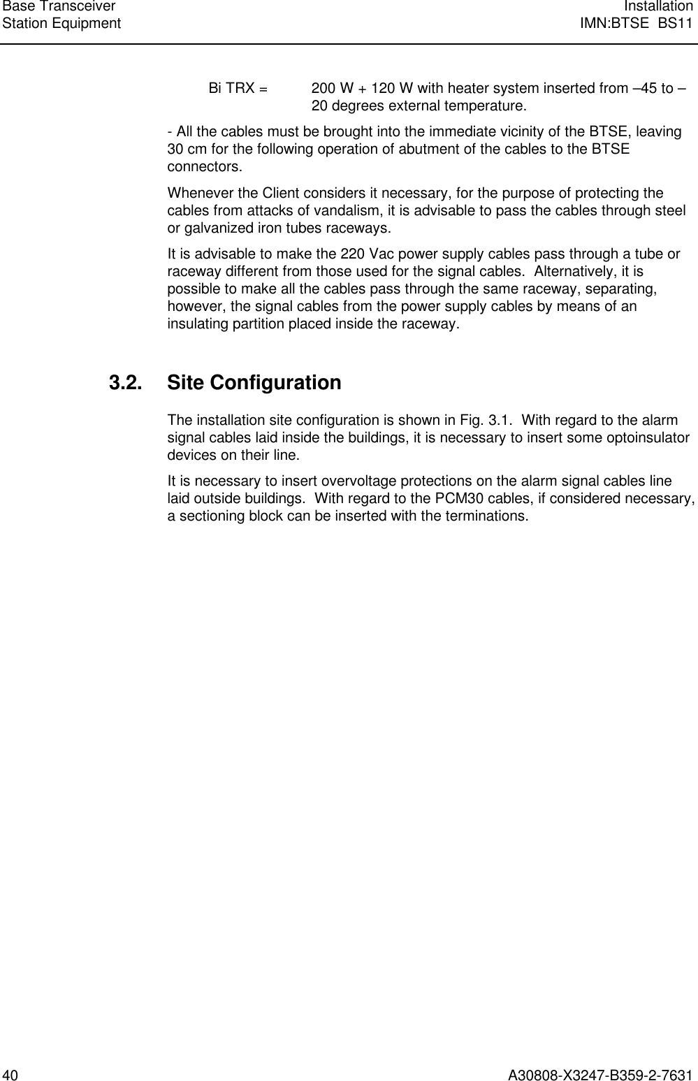  Base Transceiver InstallationStation Equipment IMN:BTSE  BS1140 A30808-X3247-B359-2-7631Bi TRX = 200 W + 120 W with heater system inserted from –45 to –20 degrees external temperature.- All the cables must be brought into the immediate vicinity of the BTSE, leaving30 cm for the following operation of abutment of the cables to the BTSEconnectors.Whenever the Client considers it necessary, for the purpose of protecting thecables from attacks of vandalism, it is advisable to pass the cables through steelor galvanized iron tubes raceways.It is advisable to make the 220 Vac power supply cables pass through a tube orraceway different from those used for the signal cables.  Alternatively, it ispossible to make all the cables pass through the same raceway, separating,however, the signal cables from the power supply cables by means of aninsulating partition placed inside the raceway.3.2. Site ConfigurationThe installation site configuration is shown in Fig. 3.1.  With regard to the alarmsignal cables laid inside the buildings, it is necessary to insert some optoinsulatordevices on their line.It is necessary to insert overvoltage protections on the alarm signal cables linelaid outside buildings.  With regard to the PCM30 cables, if considered necessary,a sectioning block can be inserted with the terminations.
