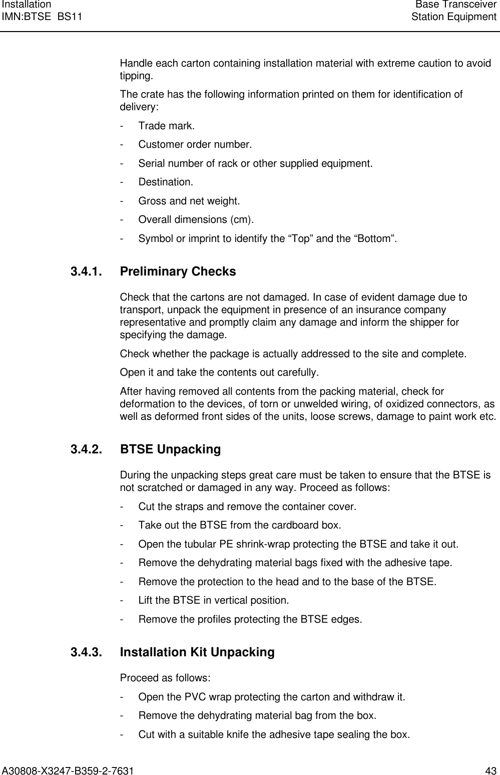  Installation Base TransceiverIMN:BTSE  BS11 Station EquipmentA30808-X3247-B359-2-7631 43Handle each carton containing installation material with extreme caution to avoidtipping.The crate has the following information printed on them for identification ofdelivery:- Trade mark.- Customer order number.- Serial number of rack or other supplied equipment.- Destination.- Gross and net weight.- Overall dimensions (cm).- Symbol or imprint to identify the “Top” and the “Bottom”.3.4.1. Preliminary ChecksCheck that the cartons are not damaged. In case of evident damage due totransport, unpack the equipment in presence of an insurance companyrepresentative and promptly claim any damage and inform the shipper forspecifying the damage.Check whether the package is actually addressed to the site and complete.Open it and take the contents out carefully.After having removed all contents from the packing material, check fordeformation to the devices, of torn or unwelded wiring, of oxidized connectors, aswell as deformed front sides of the units, loose screws, damage to paint work etc.3.4.2. BTSE UnpackingDuring the unpacking steps great care must be taken to ensure that the BTSE isnot scratched or damaged in any way. Proceed as follows:- Cut the straps and remove the container cover.- Take out the BTSE from the cardboard box.- Open the tubular PE shrink-wrap protecting the BTSE and take it out.- Remove the dehydrating material bags fixed with the adhesive tape.- Remove the protection to the head and to the base of the BTSE.- Lift the BTSE in vertical position.- Remove the profiles protecting the BTSE edges.3.4.3. Installation Kit UnpackingProceed as follows:- Open the PVC wrap protecting the carton and withdraw it.- Remove the dehydrating material bag from the box.- Cut with a suitable knife the adhesive tape sealing the box.