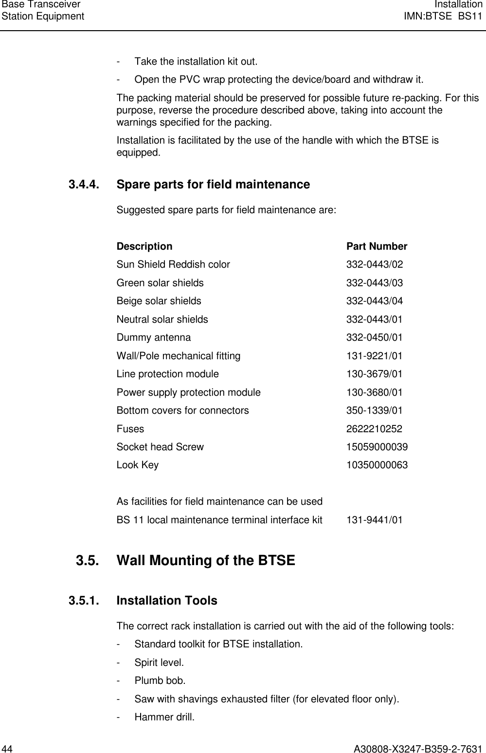  Base Transceiver InstallationStation Equipment IMN:BTSE  BS1144 A30808-X3247-B359-2-7631- Take the installation kit out.- Open the PVC wrap protecting the device/board and withdraw it.The packing material should be preserved for possible future re-packing. For thispurpose, reverse the procedure described above, taking into account thewarnings specified for the packing.Installation is facilitated by the use of the handle with which the BTSE isequipped.3.4.4. Spare parts for field maintenanceSuggested spare parts for field maintenance are:Description Part NumberSun Shield Reddish color 332-0443/02Green solar shields 332-0443/03Beige solar shields 332-0443/04Neutral solar shields 332-0443/01Dummy antenna 332-0450/01Wall/Pole mechanical fitting 131-9221/01Line protection module 130-3679/01Power supply protection module 130-3680/01Bottom covers for connectors 350-1339/01Fuses 2622210252Socket head Screw 15059000039Look Key 10350000063As facilities for field maintenance can be usedBS 11 local maintenance terminal interface kit 131-9441/013.5. Wall Mounting of the BTSE3.5.1. Installation ToolsThe correct rack installation is carried out with the aid of the following tools:- Standard toolkit for BTSE installation.- Spirit level.- Plumb bob.- Saw with shavings exhausted filter (for elevated floor only).- Hammer drill.