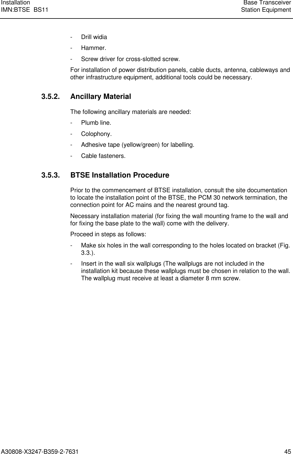  Installation Base TransceiverIMN:BTSE  BS11 Station EquipmentA30808-X3247-B359-2-7631 45- Drill widia- Hammer.- Screw driver for cross-slotted screw.For installation of power distribution panels, cable ducts, antenna, cableways andother infrastructure equipment, additional tools could be necessary.3.5.2. Ancillary MaterialThe following ancillary materials are needed:- Plumb line.- Colophony.- Adhesive tape (yellow/green) for labelling.- Cable fasteners.3.5.3. BTSE Installation ProcedurePrior to the commencement of BTSE installation, consult the site documentationto locate the installation point of the BTSE, the PCM 30 network termination, theconnection point for AC mains and the nearest ground tag.Necessary installation material (for fixing the wall mounting frame to the wall andfor fixing the base plate to the wall) come with the delivery.Proceed in steps as follows:- Make six holes in the wall corresponding to the holes located on bracket (Fig.3.3.).- Insert in the wall six wallplugs (The wallplugs are not included in theinstallation kit because these wallplugs must be chosen in relation to the wall.The wallplug must receive at least a diameter 8 mm screw.