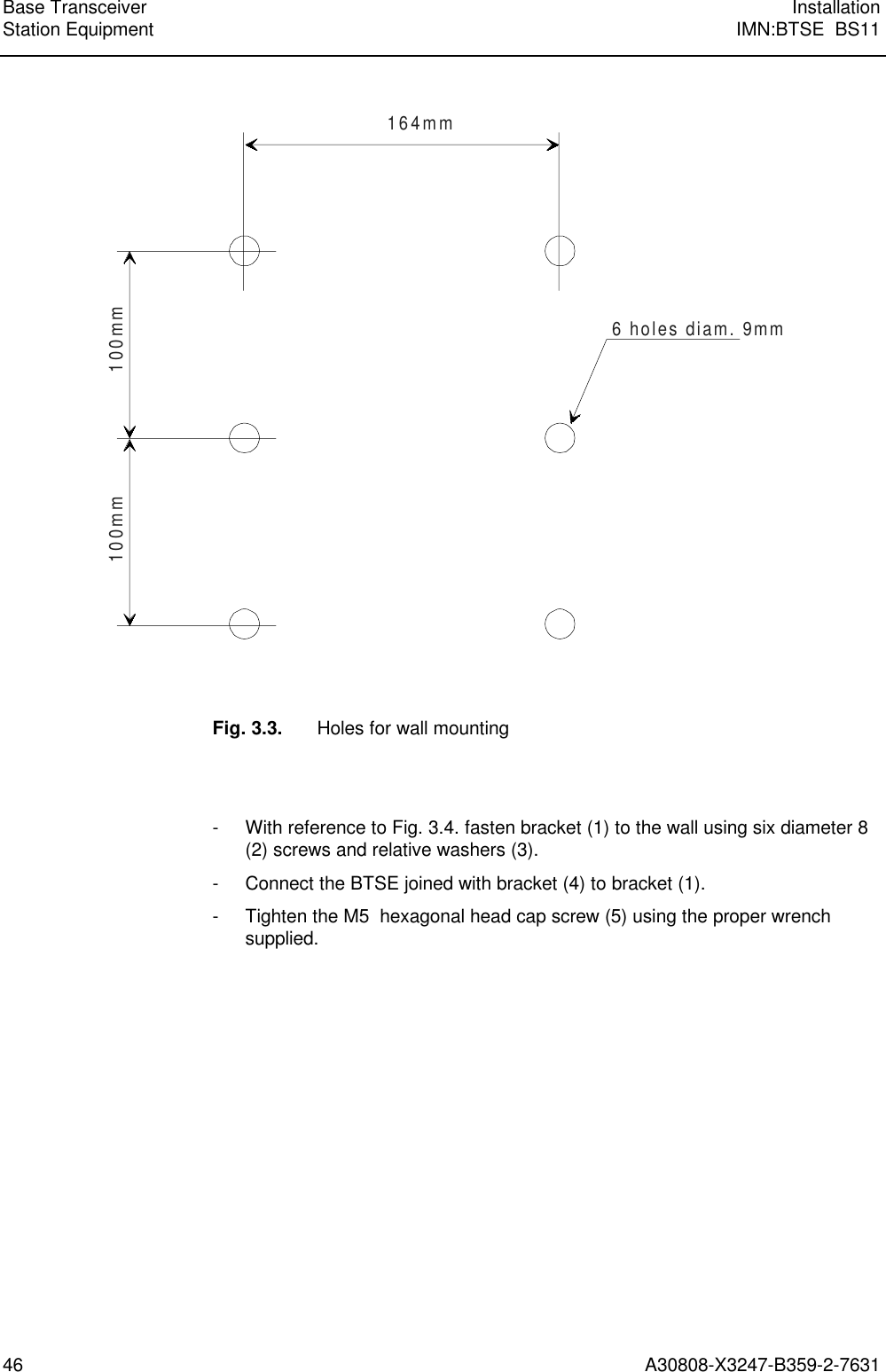  Base Transceiver InstallationStation Equipment IMN:BTSE  BS1146 A30808-X3247-B359-2-7631164mm100mm100mm6 holes diam. 9mmFig. 3.3. Holes for wall mounting- With reference to Fig. 3.4. fasten bracket (1) to the wall using six diameter 8(2) screws and relative washers (3).- Connect the BTSE joined with bracket (4) to bracket (1).- Tighten the M5  hexagonal head cap screw (5) using the proper wrenchsupplied.