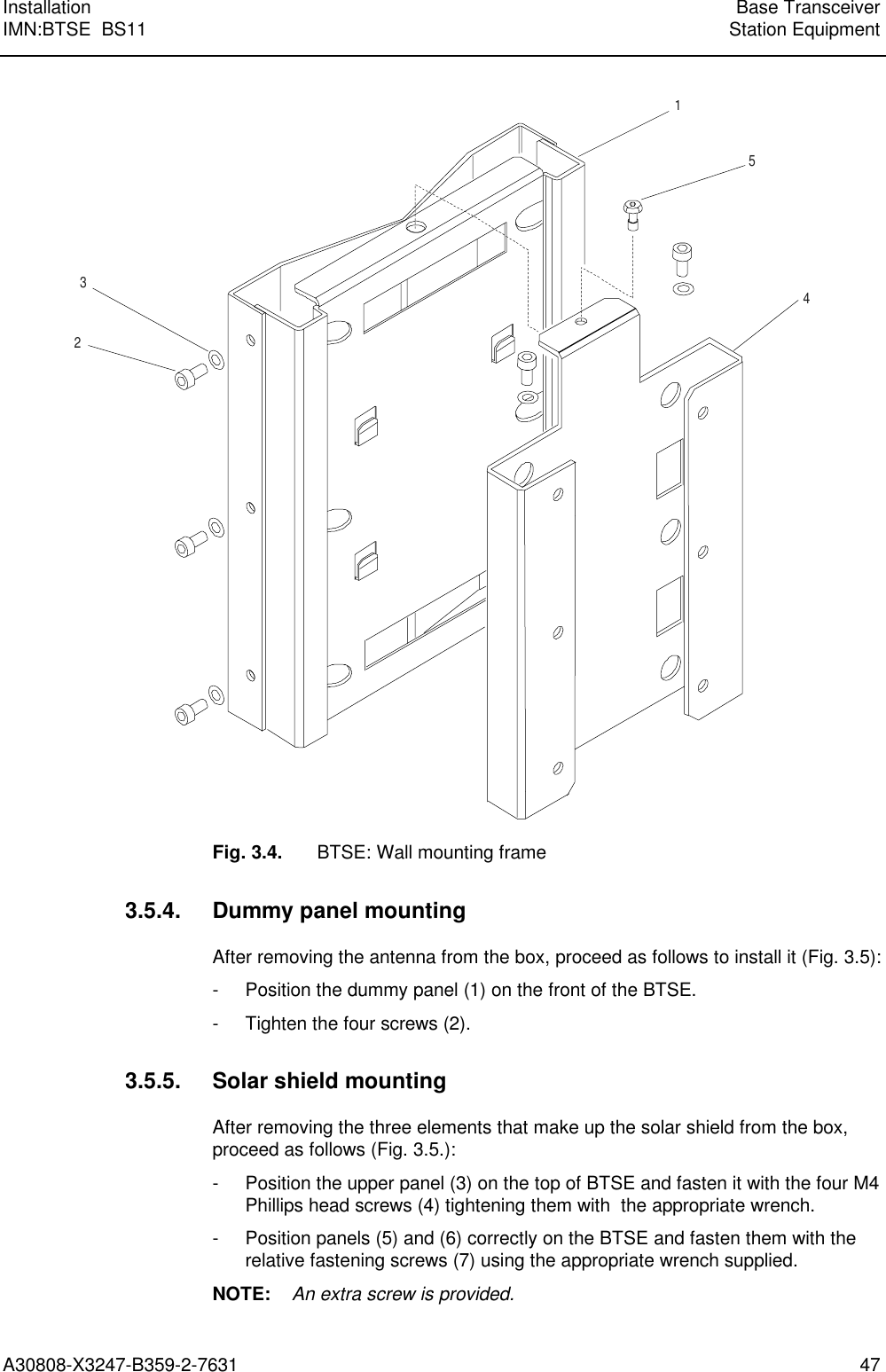  Installation Base TransceiverIMN:BTSE  BS11 Station EquipmentA30808-X3247-B359-2-7631 4715423Fig. 3.4. BTSE: Wall mounting frame3.5.4. Dummy panel mountingAfter removing the antenna from the box, proceed as follows to install it (Fig. 3.5):- Position the dummy panel (1) on the front of the BTSE.- Tighten the four screws (2).3.5.5. Solar shield mountingAfter removing the three elements that make up the solar shield from the box,proceed as follows (Fig. 3.5.):- Position the upper panel (3) on the top of BTSE and fasten it with the four M4Phillips head screws (4) tightening them with  the appropriate wrench.- Position panels (5) and (6) correctly on the BTSE and fasten them with therelative fastening screws (7) using the appropriate wrench supplied.NOTE:    An extra screw is provided.
