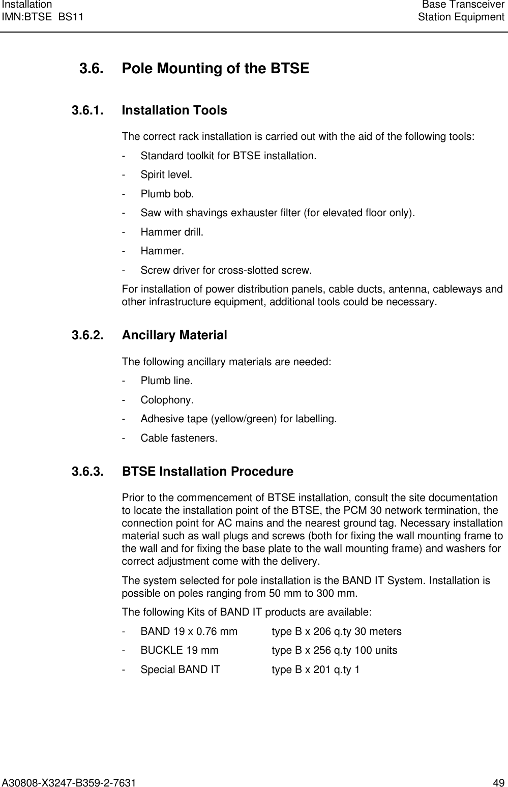  Installation Base TransceiverIMN:BTSE  BS11 Station EquipmentA30808-X3247-B359-2-7631 493.6. Pole Mounting of the BTSE3.6.1. Installation ToolsThe correct rack installation is carried out with the aid of the following tools:- Standard toolkit for BTSE installation.- Spirit level.- Plumb bob.- Saw with shavings exhauster filter (for elevated floor only).- Hammer drill.- Hammer.- Screw driver for cross-slotted screw.For installation of power distribution panels, cable ducts, antenna, cableways andother infrastructure equipment, additional tools could be necessary.3.6.2. Ancillary MaterialThe following ancillary materials are needed:- Plumb line.- Colophony.- Adhesive tape (yellow/green) for labelling.- Cable fasteners.3.6.3. BTSE Installation ProcedurePrior to the commencement of BTSE installation, consult the site documentationto locate the installation point of the BTSE, the PCM 30 network termination, theconnection point for AC mains and the nearest ground tag. Necessary installationmaterial such as wall plugs and screws (both for fixing the wall mounting frame tothe wall and for fixing the base plate to the wall mounting frame) and washers forcorrect adjustment come with the delivery.The system selected for pole installation is the BAND IT System. Installation ispossible on poles ranging from 50 mm to 300 mm.The following Kits of BAND IT products are available:- BAND 19 x 0.76 mm type B x 206 q.ty 30 meters- BUCKLE 19 mm type B x 256 q.ty 100 units- Special BAND IT type B x 201 q.ty 1