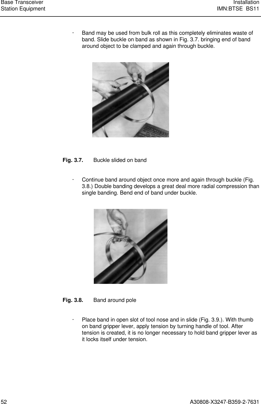  Base Transceiver InstallationStation Equipment IMN:BTSE  BS1152 A30808-X3247-B359-2-7631· Band may be used from bulk roll as this completely eliminates waste ofband. Slide buckle on band as shown in Fig. 3.7. bringing end of bandaround object to be clamped and again through buckle.Fig. 3.7. Buckle slided on band· Continue band around object once more and again through buckle (Fig.3.8.) Double banding develops a great deal more radial compression thansingle banding. Bend end of band under buckle.Fig. 3.8. Band around pole· Place band in open slot of tool nose and in slide (Fig. 3.9.). With thumbon band gripper lever, apply tension by turning handle of tool. Aftertension is created, it is no longer necessary to hold band gripper lever asit locks itself under tension.