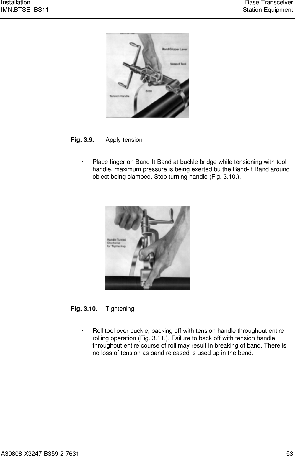  Installation Base TransceiverIMN:BTSE  BS11 Station EquipmentA30808-X3247-B359-2-7631 53Fig. 3.9. Apply tension· Place finger on Band-It Band at buckle bridge while tensioning with toolhandle, maximum pressure is being exerted bu the Band-It Band aroundobject being clamped. Stop turning handle (Fig. 3.10.).Fig. 3.10. Tightening· Roll tool over buckle, backing off with tension handle throughout entirerolling operation (Fig. 3.11.). Failure to back off with tension handlethroughout entire course of roll may result in breaking of band. There isno loss of tension as band released is used up in the bend.