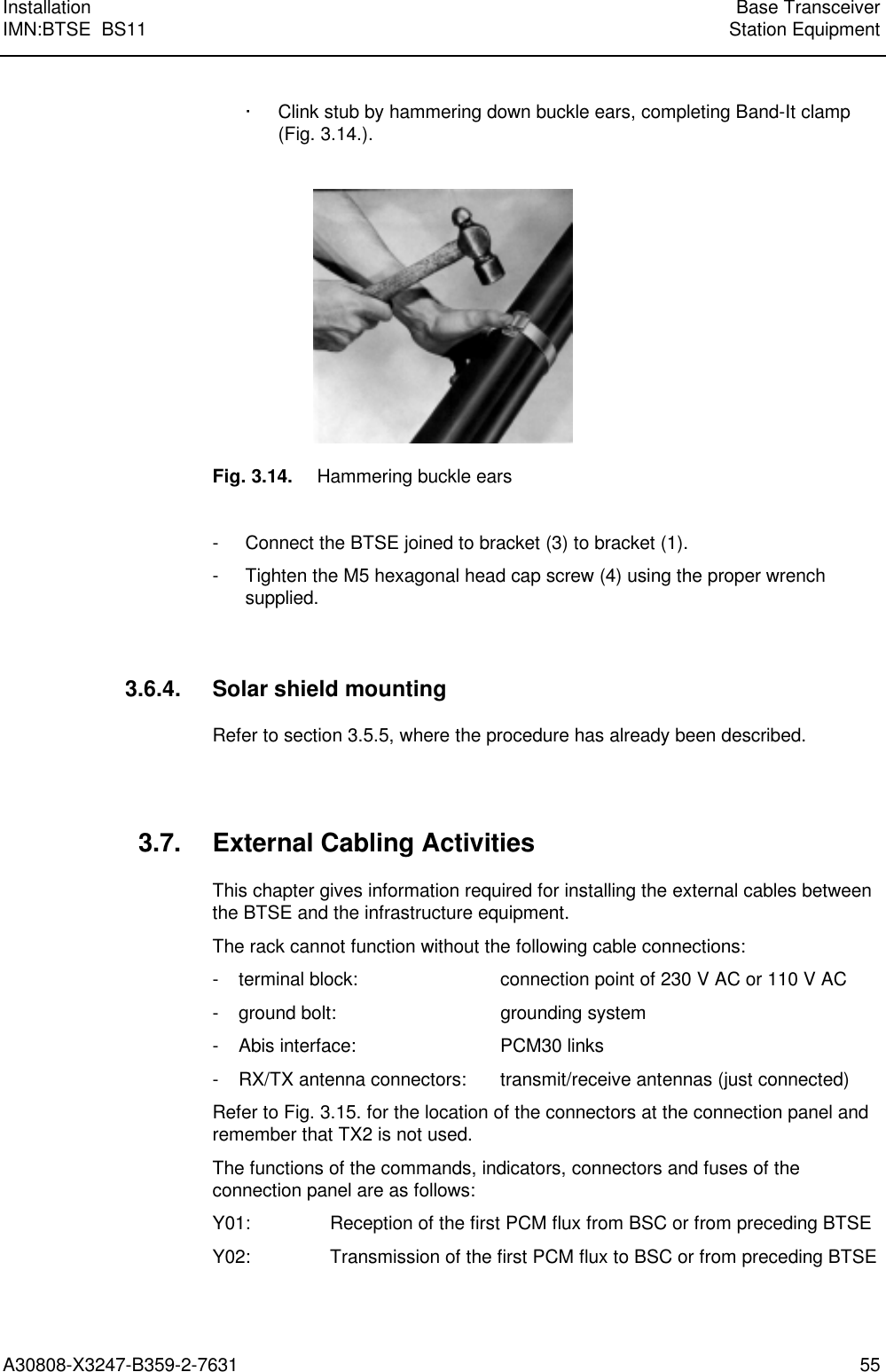  Installation Base TransceiverIMN:BTSE  BS11 Station EquipmentA30808-X3247-B359-2-7631 55· Clink stub by hammering down buckle ears, completing Band-It clamp(Fig. 3.14.).Fig. 3.14. Hammering buckle ears- Connect the BTSE joined to bracket (3) to bracket (1).- Tighten the M5 hexagonal head cap screw (4) using the proper wrenchsupplied.3.6.4. Solar shield mountingRefer to section 3.5.5, where the procedure has already been described.3.7. External Cabling ActivitiesThis chapter gives information required for installing the external cables betweenthe BTSE and the infrastructure equipment.The rack cannot function without the following cable connections:- terminal block: connection point of 230 V AC or 110 V AC- ground bolt: grounding system- Abis interface: PCM30 links- RX/TX antenna connectors: transmit/receive antennas (just connected)Refer to Fig. 3.15. for the location of the connectors at the connection panel andremember that TX2 is not used.The functions of the commands, indicators, connectors and fuses of theconnection panel are as follows:Y01: Reception of the first PCM flux from BSC or from preceding BTSEY02: Transmission of the first PCM flux to BSC or from preceding BTSE