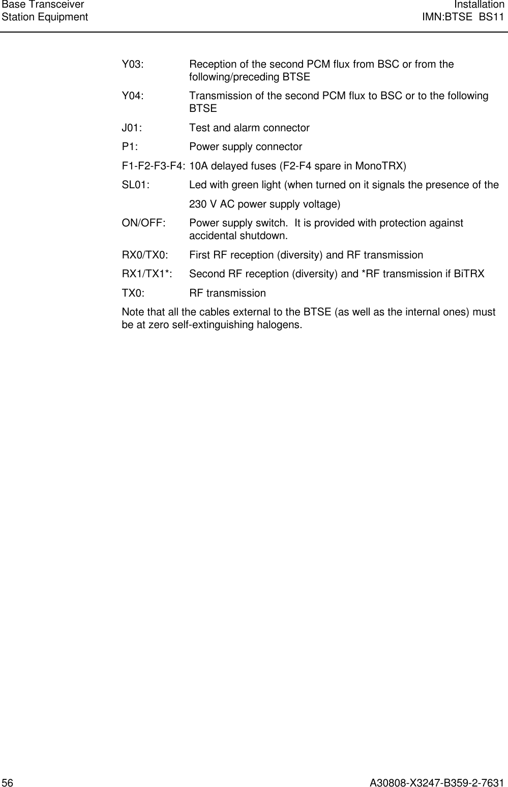  Base Transceiver InstallationStation Equipment IMN:BTSE  BS1156 A30808-X3247-B359-2-7631Y03: Reception of the second PCM flux from BSC or from thefollowing/preceding BTSEY04: Transmission of the second PCM flux to BSC or to the followingBTSEJ01: Test and alarm connectorP1: Power supply connectorF1-F2-F3-F4: 10A delayed fuses (F2-F4 spare in MonoTRX)SL01: Led with green light (when turned on it signals the presence of the230 V AC power supply voltage)ON/OFF: Power supply switch.  It is provided with protection againstaccidental shutdown.RX0/TX0: First RF reception (diversity) and RF transmissionRX1/TX1*: Second RF reception (diversity) and *RF transmission if BiTRXTX0: RF transmissionNote that all the cables external to the BTSE (as well as the internal ones) mustbe at zero self-extinguishing halogens.