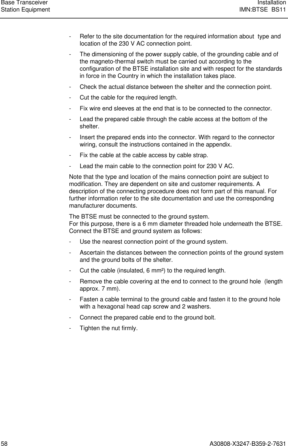  Base Transceiver InstallationStation Equipment IMN:BTSE  BS1158 A30808-X3247-B359-2-7631- Refer to the site documentation for the required information about  type andlocation of the 230 V AC connection point.- The dimensioning of the power supply cable, of the grounding cable and ofthe magneto-thermal switch must be carried out according to theconfiguration of the BTSE installation site and with respect for the standardsin force in the Country in which the installation takes place.- Check the actual distance between the shelter and the connection point.- Cut the cable for the required length.- Fix wire end sleeves at the end that is to be connected to the connector.- Lead the prepared cable through the cable access at the bottom of theshelter.- Insert the prepared ends into the connector. With regard to the connectorwiring, consult the instructions contained in the appendix.- Fix the cable at the cable access by cable strap.- Lead the main cable to the connection point for 230 V AC.Note that the type and location of the mains connection point are subject tomodification. They are dependent on site and customer requirements. Adescription of the connecting procedure does not form part of this manual. Forfurther information refer to the site documentation and use the correspondingmanufacturer documents.The BTSE must be connected to the ground system.For this purpose, there is a 6 mm diameter threaded hole underneath the BTSE.Connect the BTSE and ground system as follows:- Use the nearest connection point of the ground system.- Ascertain the distances between the connection points of the ground systemand the ground bolts of the shelter.- Cut the cable (insulated, 6 mm²) to the required length.- Remove the cable covering at the end to connect to the ground hole  (lengthapprox. 7 mm).- Fasten a cable terminal to the ground cable and fasten it to the ground holewith a hexagonal head cap screw and 2 washers.- Connect the prepared cable end to the ground bolt.- Tighten the nut firmly.