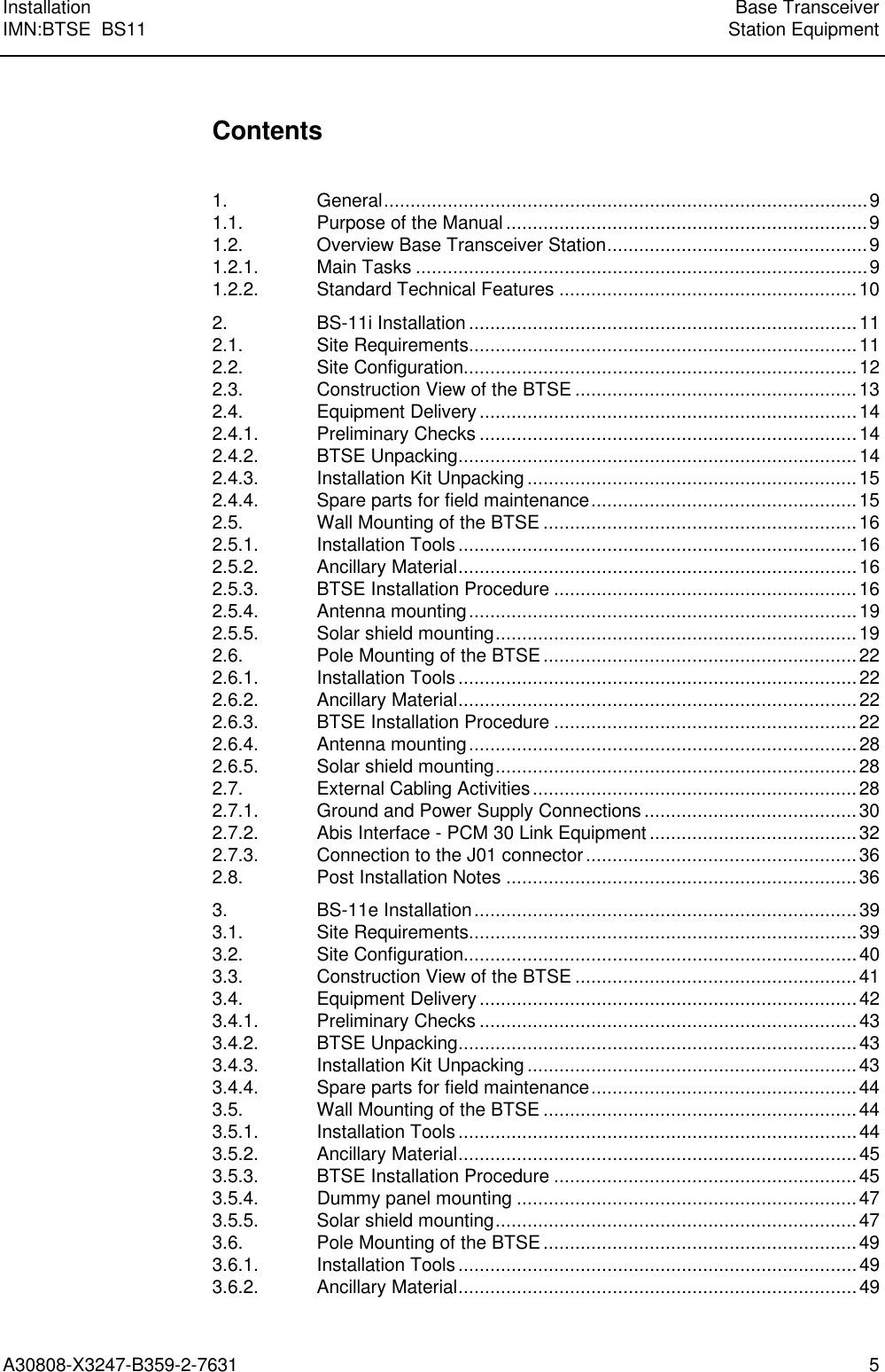 Installation Base TransceiverIMN:BTSE  BS11 Station EquipmentA30808-X3247-B359-2-7631 5Contents1. General...........................................................................................91.1. Purpose of the Manual ....................................................................91.2. Overview Base Transceiver Station.................................................91.2.1. Main Tasks .....................................................................................91.2.2. Standard Technical Features ........................................................102. BS-11i Installation .........................................................................112.1. Site Requirements.........................................................................112.2. Site Configuration..........................................................................122.3. Construction View of the BTSE .....................................................132.4. Equipment Delivery .......................................................................142.4.1. Preliminary Checks .......................................................................142.4.2. BTSE Unpacking...........................................................................142.4.3. Installation Kit Unpacking ..............................................................152.4.4. Spare parts for field maintenance..................................................152.5. Wall Mounting of the BTSE ...........................................................162.5.1. Installation Tools...........................................................................162.5.2. Ancillary Material...........................................................................162.5.3. BTSE Installation Procedure .........................................................162.5.4. Antenna mounting.........................................................................192.5.5. Solar shield mounting....................................................................192.6. Pole Mounting of the BTSE...........................................................222.6.1. Installation Tools...........................................................................222.6.2. Ancillary Material...........................................................................222.6.3. BTSE Installation Procedure .........................................................222.6.4. Antenna mounting.........................................................................282.6.5. Solar shield mounting....................................................................282.7. External Cabling Activities.............................................................282.7.1. Ground and Power Supply Connections ........................................302.7.2. Abis Interface - PCM 30 Link Equipment .......................................322.7.3. Connection to the J01 connector...................................................362.8. Post Installation Notes ..................................................................363. BS-11e Installation........................................................................393.1. Site Requirements.........................................................................393.2. Site Configuration..........................................................................403.3. Construction View of the BTSE .....................................................413.4. Equipment Delivery .......................................................................423.4.1. Preliminary Checks .......................................................................433.4.2. BTSE Unpacking...........................................................................433.4.3. Installation Kit Unpacking ..............................................................433.4.4. Spare parts for field maintenance..................................................443.5. Wall Mounting of the BTSE ...........................................................443.5.1. Installation Tools...........................................................................443.5.2. Ancillary Material...........................................................................453.5.3. BTSE Installation Procedure .........................................................453.5.4. Dummy panel mounting ................................................................473.5.5. Solar shield mounting....................................................................473.6. Pole Mounting of the BTSE...........................................................493.6.1. Installation Tools...........................................................................493.6.2. Ancillary Material...........................................................................49