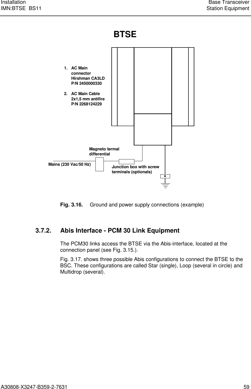  Installation Base TransceiverIMN:BTSE  BS11 Station EquipmentA30808-X3247-B359-2-7631 59Magneto termaldifferentialBTSEMains (230 Vac/50 Hz)Junction box with screwterminals (optionals)1. AC MainconnectorHirshman CA3LDP/N 24500003302. AC Main Cable2x1,5 mm antifireP/N 2268124229Fig. 3.16. Ground and power supply connections (example)3.7.2. Abis Interface - PCM 30 Link EquipmentThe PCM30 links access the BTSE via the Abis-interface, located at theconnection panel (see Fig. 3.15.).Fig. 3.17. shows three possible Abis configurations to connect the BTSE to theBSC. These configurations are called Star (single), Loop (several in circle) andMultidrop (several).