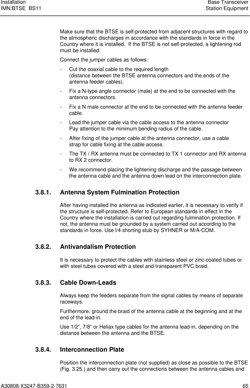  Installation Base TransceiverIMN:BTSE  BS11 Station EquipmentA30808-X3247-B359-2-7631 65Make sure that the BTSE is self-protected from adjacent structures with regard tothe atmospheric discharges in accordance with the standards in force in theCountry where it is installed.  If the BTSE is not self-protected, a lightening rodmust be installed.Connect the jumper cables as follows:- Cut the coaxial cable to the required length(distance between the BTSE antenna connectors and the ends of theantenna feeder cables).- Fix a N-type angle connector (male) at the end to be connected with theantenna connectors.- Fix a N male connector at the end to be connected with the antenna feedercable.- Lead the jumper cable via the cable access to the antenna connectorPay attention to the minimum bending radius of the cable.- After fixing of the jumper cable at the antenna connector, use a cablestrap for cable fixing at the cable access.- The TX / RX antenna must be connected to TX 1 connector and RX antennato RX 2 connector.- We recommend placing the lightening discharge and the passage betweenthe antenna cable and the antenna down lead on the interconnection plate.3.8.1. Antenna System Fulmination ProtectionAfter having installed the antenna as indicated earlier, it is necessary to verify ifthe structure is self-protected. Refer to European standards in effect in theCountry where the installation is carried out regarding fulmination protection. Ifnot, the antenna must be grounded by a system carried out according to thestandards in force. Use l/4 shorting stub by SYHNER or M/A-COM.3.8.2. Antivandalism ProtectionIt is necessary to protect the cables with stainless steel or zinc-coated tubes orwith steel tubes covered with a steel and transparent PVC braid.3.8.3. Cable Down-LeadsAlways keep the feeders separate from the signal cables by means of separateraceways.Furthermore, ground the braid of the antenna cable at the beginning and at theend of the lead-in.Use 1/2”, 7/8” or Heliax type cables for the antenna lead-in, depending on thedistance between the antenna and the BTSE.3.8.4. Interconnection PlatePosition the interconnection plate (not supplied) as close as possible to the BTSE(Fig. 3.25.) and then carry out the connections between the antenna cables and