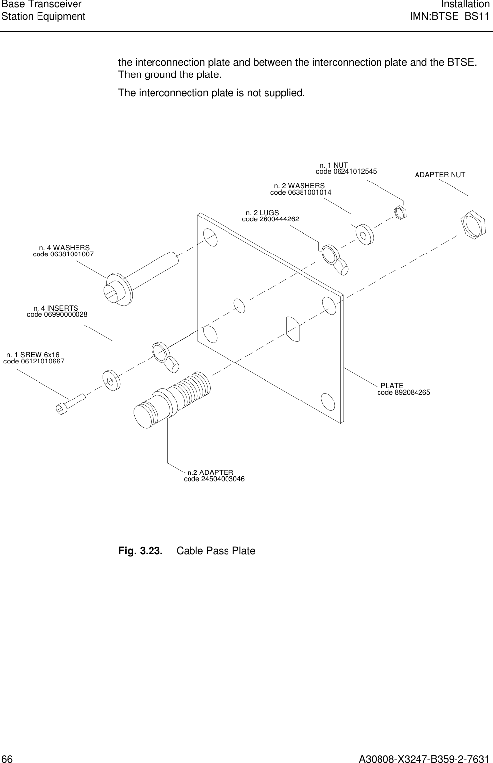  Base Transceiver InstallationStation Equipment IMN:BTSE  BS1166 A30808-X3247-B359-2-7631the interconnection plate and between the interconnection plate and the BTSE.Then ground the plate.The interconnection plate is not supplied.n. 4 INSERTScode 06990000028n.2 ADAPTERcode 24504003046n. 1 SREW 6x16code 06121010667n. 4 WASHERScode 06381001007n. 2 LUGScode 2600444262n. 2 WASHERScode 06381001014n. 1 NUTcode 06241012545 ADAPTER NUTPLATEcode 892084265Fig. 3.23. Cable Pass Plate