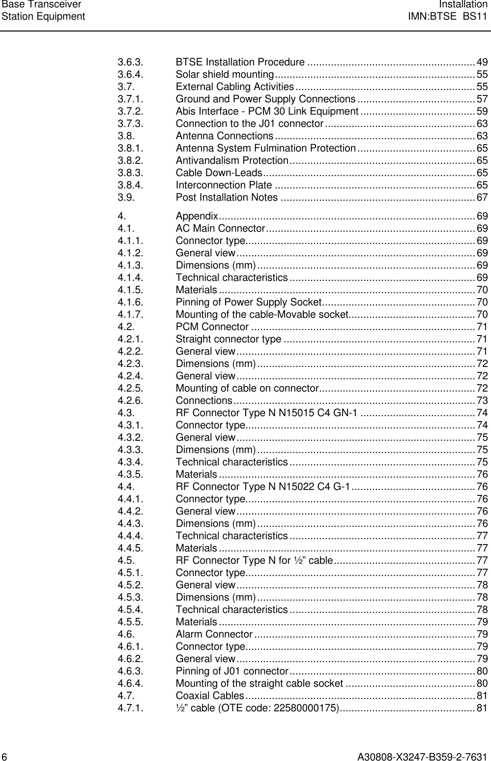 Base Transceiver InstallationStation Equipment IMN:BTSE  BS116A30808-X3247-B359-2-76313.6.3. BTSE Installation Procedure .........................................................493.6.4. Solar shield mounting....................................................................553.7. External Cabling Activities.............................................................553.7.1. Ground and Power Supply Connections ........................................573.7.2. Abis Interface - PCM 30 Link Equipment .......................................593.7.3. Connection to the J01 connector...................................................633.8. Antenna Connections....................................................................633.8.1. Antenna System Fulmination Protection........................................653.8.2. Antivandalism Protection...............................................................653.8.3. Cable Down-Leads........................................................................653.8.4. Interconnection Plate ....................................................................653.9. Post Installation Notes ..................................................................674. Appendix.......................................................................................694.1. AC Main Connector.......................................................................694.1.1. Connector type..............................................................................694.1.2. General view.................................................................................694.1.3. Dimensions (mm)..........................................................................694.1.4. Technical characteristics ...............................................................694.1.5. Materials.......................................................................................704.1.6. Pinning of Power Supply Socket....................................................704.1.7. Mounting of the cable-Movable socket...........................................704.2. PCM Connector ............................................................................714.2.1. Straight connector type .................................................................714.2.2. General view.................................................................................714.2.3. Dimensions (mm)..........................................................................724.2.4. General view.................................................................................724.2.5. Mounting of cable on connector.....................................................724.2.6. Connections..................................................................................734.3. RF Connector Type N N15015 C4 GN-1 .......................................744.3.1. Connector type..............................................................................744.3.2. General view.................................................................................754.3.3. Dimensions (mm)..........................................................................754.3.4. Technical characteristics ...............................................................754.3.5. Materials.......................................................................................764.4. RF Connector Type N N15022 C4 G-1..........................................764.4.1. Connector type..............................................................................764.4.2. General view.................................................................................764.4.3. Dimensions (mm)..........................................................................764.4.4. Technical characteristics ...............................................................774.4.5. Materials.......................................................................................774.5. RF Connector Type N for ½” cable................................................774.5.1. Connector type..............................................................................774.5.2. General view.................................................................................784.5.3. Dimensions (mm)..........................................................................784.5.4. Technical characteristics ...............................................................784.5.5. Materials.......................................................................................794.6. Alarm Connector ...........................................................................794.6.1. Connector type..............................................................................794.6.2. General view.................................................................................794.6.3. Pinning of J01 connector...............................................................804.6.4. Mounting of the straight cable socket ............................................804.7. Coaxial Cables..............................................................................814.7.1. ½” cable (OTE code: 22580000175)..............................................81