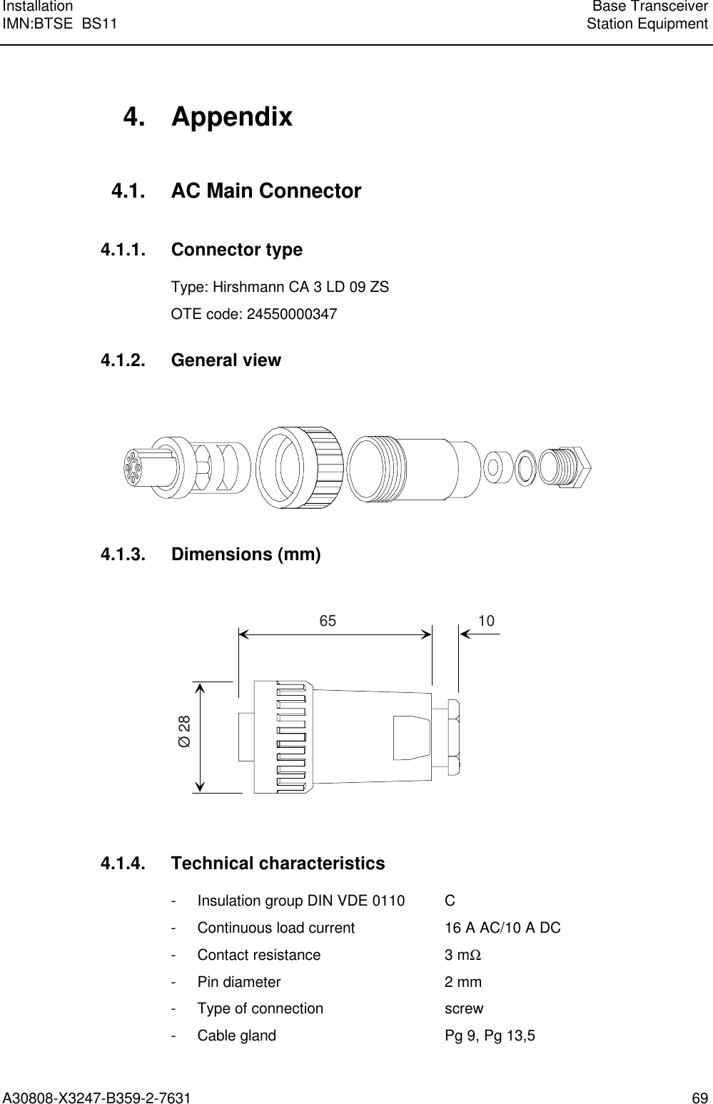 Installation Base TransceiverIMN:BTSE  BS11 Station EquipmentA30808-X3247-B359-2-7631 694. Appendix4.1. AC Main Connector4.1.1. Connector typeType: Hirshmann CA 3 LD 09 ZSOTE code: 245500003474.1.2. General view4.1.3. Dimensions (mm)65 10Ø 284.1.4. Technical characteristics- Insulation group DIN VDE 0110 C- Continuous load current 16 A AC/10 A DC- Contact resistance 3 mΩ- Pin diameter 2 mm- Type of connection screw- Cable gland Pg 9, Pg 13,5