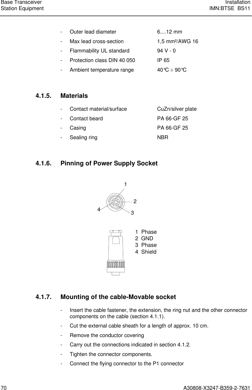 Base Transceiver InstallationStation Equipment IMN:BTSE  BS1170 A30808-X3247-B359-2-7631- Outer lead diameter  6....12 mm- Max lead cross-section 1,5 mm²/AWG 16- Flammability UL standard 94 V - 0- Protection class DIN 40 050 IP 65- Ambient temperature range 40°C ÷ 90°C4.1.5. Materials- Contact material/surface CuZn/silver plate- Contact beard PA 66-GF 25- Casing PA 66-GF 25- Sealing ring  NBR4.1.6. Pinning of Power Supply Socket12341  Phase2  GND3  Phase4  Shield4.1.7. Mounting of the cable-Movable socket- Insert the cable fastener, the extension, the ring nut and the other connectorcomponents on the cable (section 4.1.1).- Cut the external cable sheath for a length of approx. 10 cm.- Remove the conductor covering- Carry out the connections indicated in section 4.1.2.- Tighten the connector components.- Connect the flying connector to the P1 connector