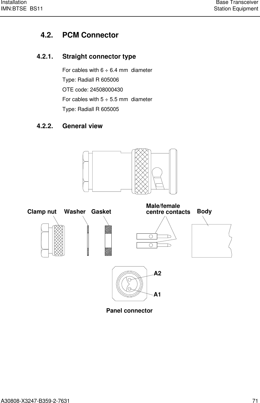 Installation Base TransceiverIMN:BTSE  BS11 Station EquipmentA30808-X3247-B359-2-7631 714.2. PCM Connector4.2.1. Straight connector typeFor cables with 6 ÷ 6.4 mm  diameterType: Radiall R 605006OTE code: 24508000430For cables with 5 ÷ 5.5 mm  diameterType: Radiall R 6050054.2.2. General viewClamp nut Washer Gasket Male/femalecentre contacts BodyA2A1Panel connector