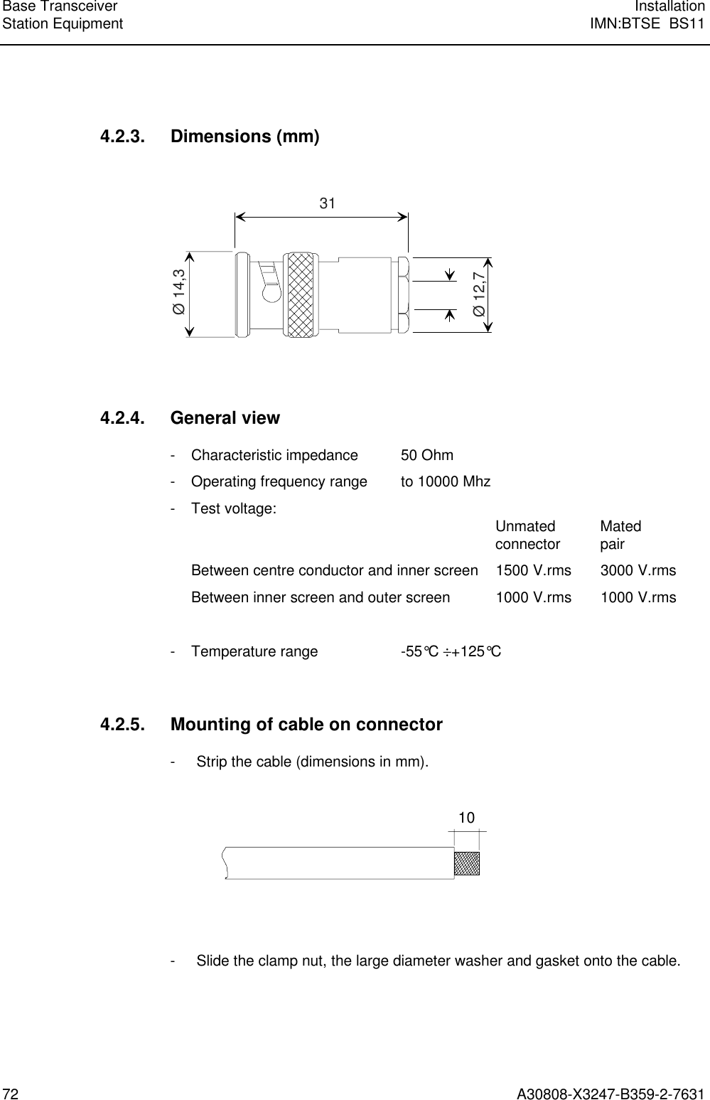 Base Transceiver InstallationStation Equipment IMN:BTSE  BS1172 A30808-X3247-B359-2-76314.2.3. Dimensions (mm)31Ø 12,7Ø 14,34.2.4. General view- Characteristic impedance 50 Ohm- Operating frequency range to 10000 Mhz- Test voltage: Unmated Matedconnector pairBetween centre conductor and inner screen 1500 V.rms 3000 V.rmsBetween inner screen and outer screen 1000 V.rms 1000 V.rms- Temperature range -55°C ÷+125°C4.2.5. Mounting of cable on connector- Strip the cable (dimensions in mm).10- Slide the clamp nut, the large diameter washer and gasket onto the cable.