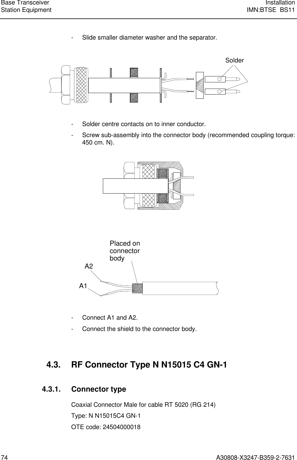 Base Transceiver InstallationStation Equipment IMN:BTSE  BS1174 A30808-X3247-B359-2-7631- Slide smaller diameter washer and the separator.Solder- Solder centre contacts on to inner conductor.- Screw sub-assembly into the connector body (recommended coupling torque:450 cm. N).A1A2Placed onconnectorbody- Connect A1 and A2.- Connect the shield to the connector body.4.3. RF Connector Type N N15015 C4 GN-14.3.1. Connector typeCoaxial Connector Male for cable RT 5020 (RG 214)Type: N N15015C4 GN-1OTE code: 24504000018