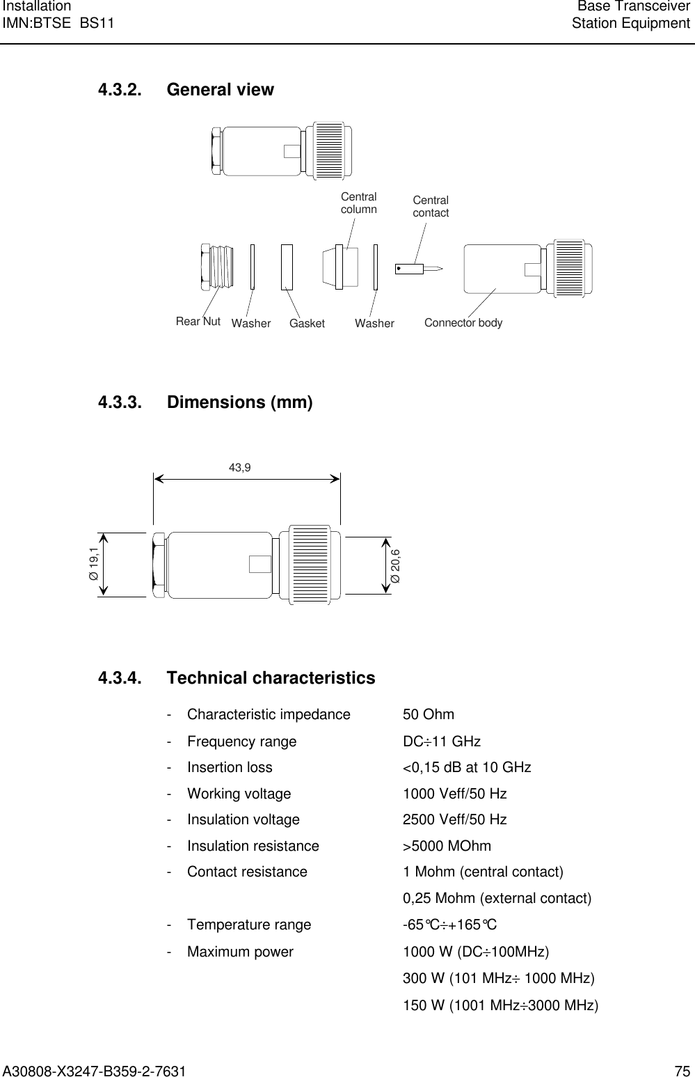 Installation Base TransceiverIMN:BTSE  BS11 Station EquipmentA30808-X3247-B359-2-7631 754.3.2. General viewRear Nut Washer Gasket Washer Connector bodyCentralcontactCentralcolumn4.3.3. Dimensions (mm)43,9Ø 19,1Ø 20,64.3.4. Technical characteristics- Characteristic impedance 50 Ohm- Frequency range DC÷11 GHz- Insertion loss &lt;0,15 dB at 10 GHz- Working voltage 1000 Veff/50 Hz- Insulation voltage 2500 Veff/50 Hz- Insulation resistance &gt;5000 MOhm- Contact resistance 1 Mohm (central contact)0,25 Mohm (external contact)- Temperature range -65°C÷+165°C- Maximum power 1000 W (DC÷100MHz)300 W (101 MHz÷ 1000 MHz)150 W (1001 MHz÷3000 MHz)