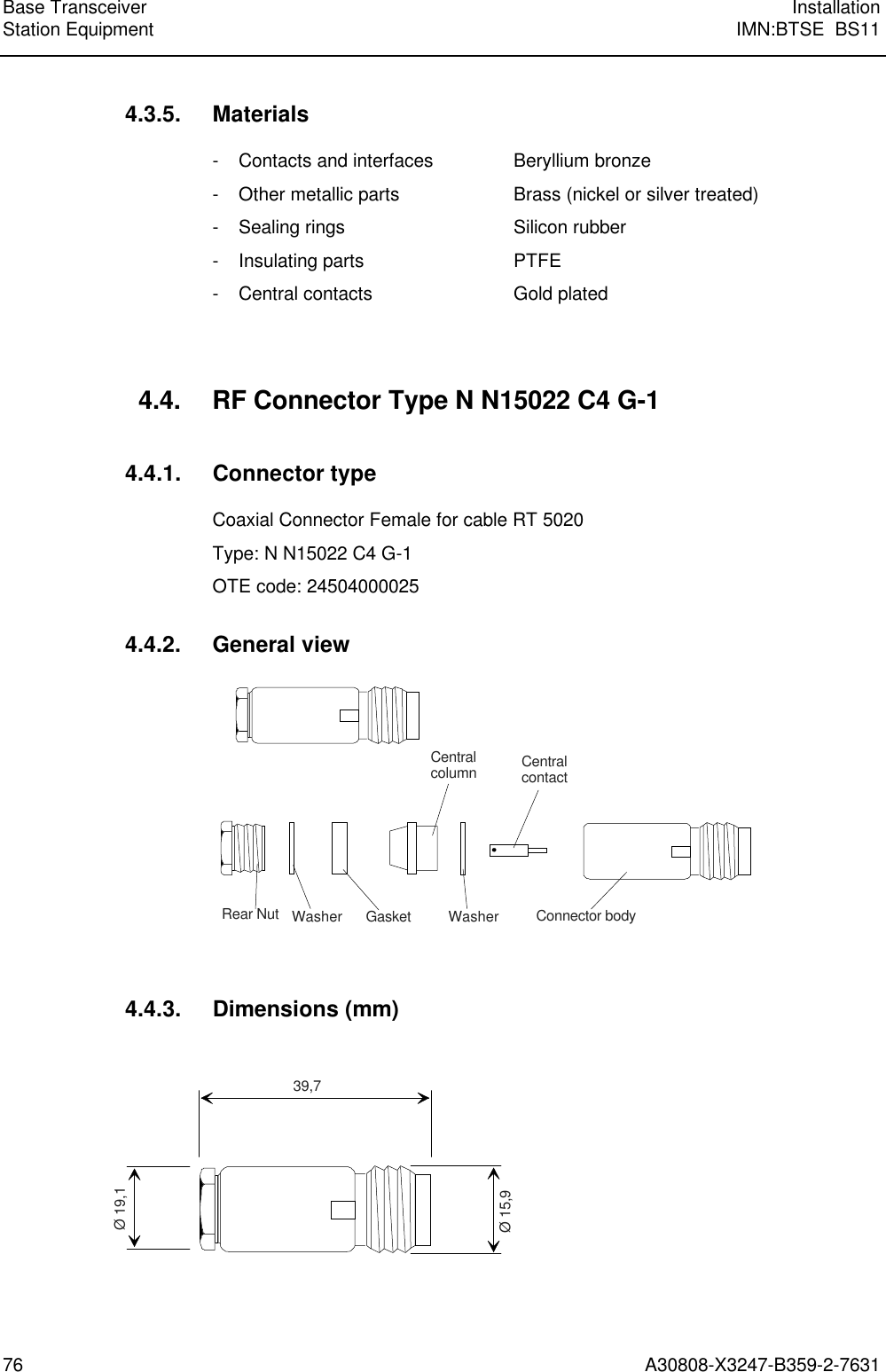 Base Transceiver InstallationStation Equipment IMN:BTSE  BS1176 A30808-X3247-B359-2-76314.3.5. Materials- Contacts and interfaces Beryllium bronze- Other metallic parts Brass (nickel or silver treated)- Sealing rings Silicon rubber- Insulating parts PTFE- Central contacts Gold plated4.4. RF Connector Type N N15022 C4 G-14.4.1. Connector typeCoaxial Connector Female for cable RT 5020Type: N N15022 C4 G-1OTE code: 245040000254.4.2. General viewRear Nut Washer Gasket Washer Connector bodyCentralcontactCentralcolumn4.4.3. Dimensions (mm)39,7Ø 19,1Ø 15,9