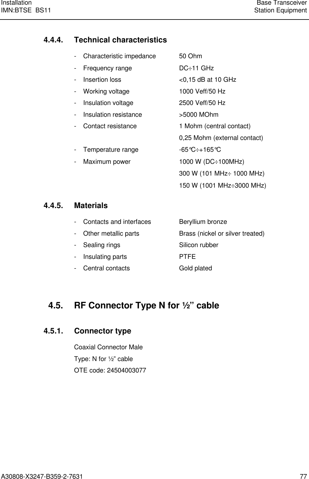 Installation Base TransceiverIMN:BTSE  BS11 Station EquipmentA30808-X3247-B359-2-7631 774.4.4. Technical characteristics- Characteristic impedance 50 Ohm- Frequency range DC÷11 GHz- Insertion loss &lt;0,15 dB at 10 GHz- Working voltage 1000 Veff/50 Hz- Insulation voltage 2500 Veff/50 Hz- Insulation resistance &gt;5000 MOhm- Contact resistance 1 Mohm (central contact)0,25 Mohm (external contact)- Temperature range -65°C÷+165°C- Maximum power 1000 W (DC÷100MHz)300 W (101 MHz÷ 1000 MHz)150 W (1001 MHz÷3000 MHz)4.4.5. Materials- Contacts and interfaces Beryllium bronze- Other metallic parts Brass (nickel or silver treated)- Sealing rings Silicon rubber- Insulating parts PTFE- Central contacts Gold plated4.5. RF Connector Type N for ½” cable4.5.1. Connector typeCoaxial Connector MaleType: N for ½” cableOTE code: 24504003077