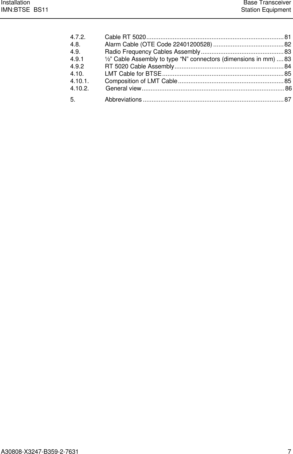 Installation Base TransceiverIMN:BTSE  BS11 Station EquipmentA30808-X3247-B359-2-7631 74.7.2. Cable RT 5020..............................................................................814.8. Alarm Cable (OTE Code 22401200528)........................................824.9. Radio Frequency Cables Assembly...............................................834.9.1 ½” Cable Assembly to type “N” connectors (dimensions in mm)....834.9.2 RT 5020 Cable Assembly..............................................................844.10. LMT Cable for BTSE.....................................................................854.10.1. Composition of LMT Cable............................................................854.10.2.         General view.................................................................................865. Abbreviations................................................................................87