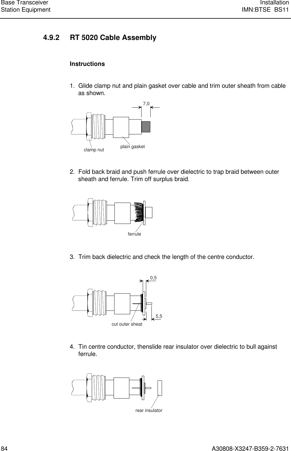 Base Transceiver InstallationStation Equipment IMN:BTSE  BS1184 A30808-X3247-B359-2-76314.9.2 RT 5020 Cable AssemblyInstructions1.  Glide clamp nut and plain gasket over cable and trim outer sheath from cableas shown.7,0plain gasketclamp nut2.  Fold back braid and push ferrule over dielectric to trap braid between outersheath and ferrule. Trim off surplus braid.ferrule3.  Trim back dielectric and check the length of the centre conductor.0,55,5cut outer sheat4. Tin centre conductor, thenslide rear insulator over dielectric to bull againstferrule.rear insulator