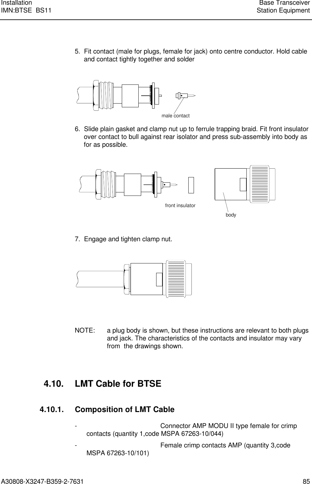 Installation Base TransceiverIMN:BTSE  BS11 Station EquipmentA30808-X3247-B359-2-7631 855.  Fit contact (male for plugs, female for jack) onto centre conductor. Hold cableand contact tightly together and soldermale contact6.  Slide plain gasket and clamp nut up to ferrule trapping braid. Fit front insulatorover contact to bull against rear isolator and press sub-assembly into body asfor as possible.front insulatorbody7.  Engage and tighten clamp nut.NOTE: a plug body is shown, but these instructions are relevant to both plugsand jack. The characteristics of the contacts and insulator may varyfrom  the drawings shown.4.10. LMT Cable for BTSE4.10.1. Composition of LMT Cable- Connector AMP MODU II type female for crimpcontacts (quantity 1,code MSPA 67263-10/044)- Female crimp contacts AMP (quantity 3,codeMSPA 67263-10/101)