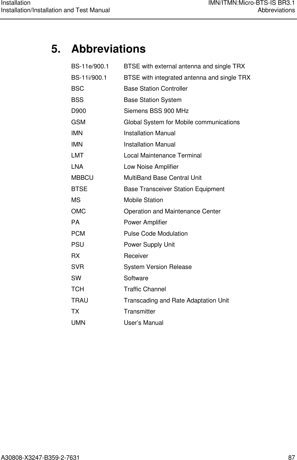 Installation IMN/ITMN:Micro-BTS-IS BR3.1Installation/Installation and Test Manual AbbreviationsA30808-X3247-B359-2-7631 875. AbbreviationsBS-11e/900.1 BTSE with external antenna and single TRXBS-11i/900.1 BTSE with integrated antenna and single TRXBSC Base Station ControllerBSS Base Station SystemD900 Siemens BSS 900 MHzGSM Global System for Mobile communicationsIMN Installation ManualIMN Installation ManualLMT Local Maintenance TerminalLNA Low Noise AmplifierMBBCU MultiBand Base Central UnitBTSE Base Transceiver Station EquipmentMS Mobile StationOMC Operation and Maintenance CenterPA Power AmplifierPCM Pulse Code ModulationPSU Power Supply UnitRX ReceiverSVR System Version ReleaseSW SoftwareTCH Traffic ChannelTRAU Transcading and Rate Adaptation UnitTX TransmitterUMN User’s Manual