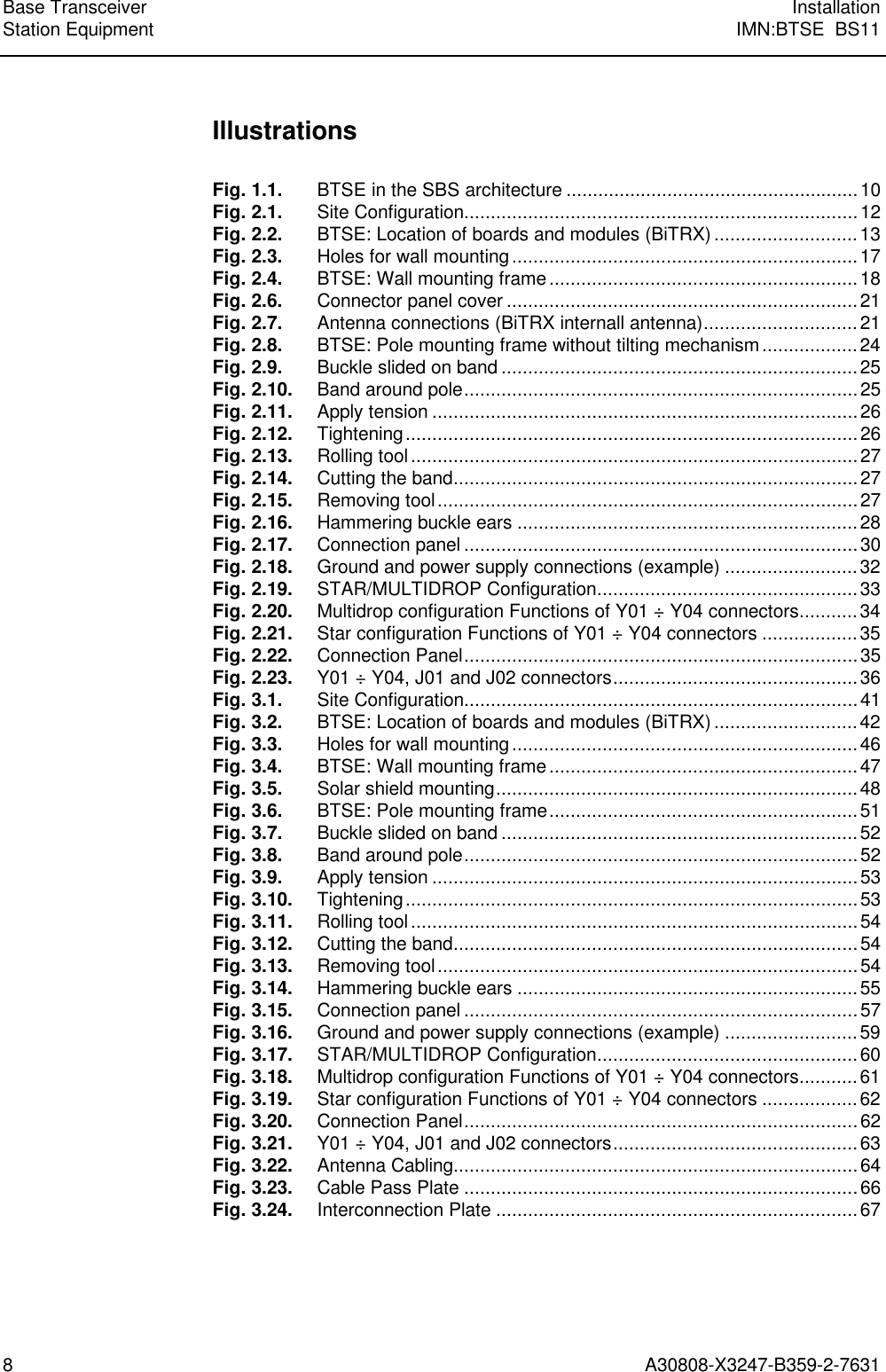 Base Transceiver InstallationStation Equipment IMN:BTSE  BS118A30808-X3247-B359-2-7631IllustrationsFig. 1.1. BTSE in the SBS architecture .......................................................10Fig. 2.1. Site Configuration..........................................................................12Fig. 2.2. BTSE: Location of boards and modules (BiTRX) ...........................13Fig. 2.3. Holes for wall mounting .................................................................17Fig. 2.4. BTSE: Wall mounting frame..........................................................18Fig. 2.6. Connector panel cover ..................................................................21Fig. 2.7. Antenna connections (BiTRX internall antenna).............................21Fig. 2.8. BTSE: Pole mounting frame without tilting mechanism ..................24Fig. 2.9. Buckle slided on band ...................................................................25Fig. 2.10. Band around pole..........................................................................25Fig. 2.11. Apply tension ................................................................................26Fig. 2.12. Tightening.....................................................................................26Fig. 2.13. Rolling tool ....................................................................................27Fig. 2.14. Cutting the band............................................................................27Fig. 2.15. Removing tool...............................................................................27Fig. 2.16. Hammering buckle ears ................................................................28Fig. 2.17. Connection panel ..........................................................................30Fig. 2.18. Ground and power supply connections (example) .........................32Fig. 2.19. STAR/MULTIDROP Configuration.................................................33Fig. 2.20. Multidrop configuration Functions of Y01 ÷ Y04 connectors...........34Fig. 2.21. Star configuration Functions of Y01 ÷ Y04 connectors ..................35Fig. 2.22. Connection Panel..........................................................................35Fig. 2.23. Y01 ÷ Y04, J01 and J02 connectors..............................................36Fig. 3.1. Site Configuration..........................................................................41Fig. 3.2. BTSE: Location of boards and modules (BiTRX) ...........................42Fig. 3.3. Holes for wall mounting .................................................................46Fig. 3.4. BTSE: Wall mounting frame..........................................................47Fig. 3.5. Solar shield mounting....................................................................48Fig. 3.6. BTSE: Pole mounting frame..........................................................51Fig. 3.7. Buckle slided on band ...................................................................52Fig. 3.8. Band around pole..........................................................................52Fig. 3.9. Apply tension ................................................................................53Fig. 3.10. Tightening.....................................................................................53Fig. 3.11. Rolling tool ....................................................................................54Fig. 3.12. Cutting the band............................................................................54Fig. 3.13. Removing tool...............................................................................54Fig. 3.14. Hammering buckle ears ................................................................55Fig. 3.15. Connection panel ..........................................................................57Fig. 3.16. Ground and power supply connections (example) .........................59Fig. 3.17. STAR/MULTIDROP Configuration.................................................60Fig. 3.18. Multidrop configuration Functions of Y01 ÷ Y04 connectors...........61Fig. 3.19. Star configuration Functions of Y01 ÷ Y04 connectors ..................62Fig. 3.20. Connection Panel..........................................................................62Fig. 3.21. Y01 ÷ Y04, J01 and J02 connectors..............................................63Fig. 3.22. Antenna Cabling............................................................................64Fig. 3.23. Cable Pass Plate ..........................................................................66Fig. 3.24. Interconnection Plate ....................................................................67