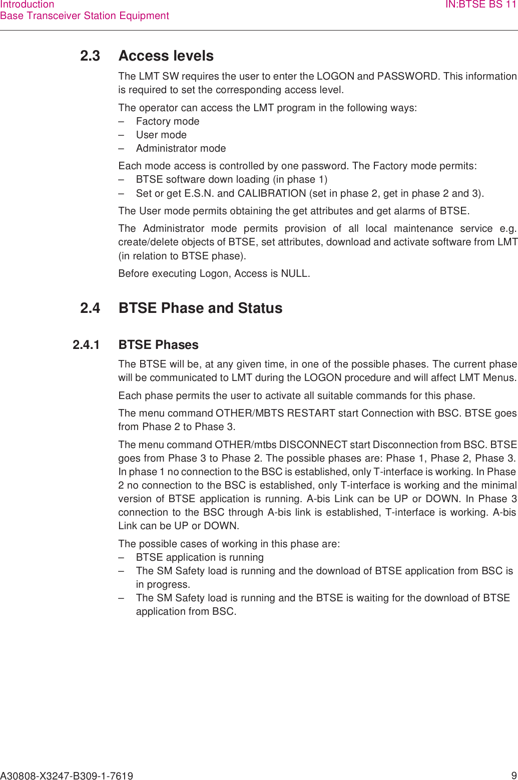 A30808-X3247-B309-1-7619    9IntroductionBase Transceiver Station Equipment IN:BTSE BS 112.3 Access levelsThe LMT SW requires the user to enter the LOGON and PASSWORD. This informationis required to set the corresponding access level.The operator can access the LMT program in the following ways:– Factory mode–User mode– Administrator modeEach mode access is controlled by one password. The Factory mode permits:– BTSE software down loading (in phase 1)– Set or get E.S.N. and CALIBRATION (set in phase 2, get in phase 2 and 3).The User mode permits obtaining the get attributes and get alarms of BTSE.The Administrator mode permits provision of all local maintenance service e.g.create/delete objects of BTSE, set attributes, download and activate software from LMT(in relation to BTSE phase).Before executing Logon, Access is NULL.2.4 BTSE Phase and Status2.4.1 BTSE PhasesThe BTSE will be, at any given time, in one of the possible phases. The current phasewill be communicated to LMT during the LOGON procedure and will affect LMT Menus.Each phase permits the user to activate all suitable commands for this phase.The menu command OTHER/MBTS RESTART start Connection with BSC. BTSE goesfrom Phase 2 to Phase 3.The menu command OTHER/mtbs DISCONNECT start Disconnection from BSC. BTSEgoes from Phase 3 to Phase 2. The possible phases are: Phase 1, Phase 2, Phase 3.In phase 1 no connection to the BSC is established, only T-interface is working. In Phase2 no connection to the BSC is established, only T-interface is working and the minimalversion of BTSE application is running. A-bis Link can be UP or DOWN. In Phase 3connection to the BSC through A-bis link is established, T-interface is working. A-bisLink can be UP or DOWN.The possible cases of working in this phase are:– BTSE application is running– The SM Safety load is running and the download of BTSE application from BSC is in progress.– The SM Safety load is running and the BTSE is waiting for the download of BTSE application from BSC.