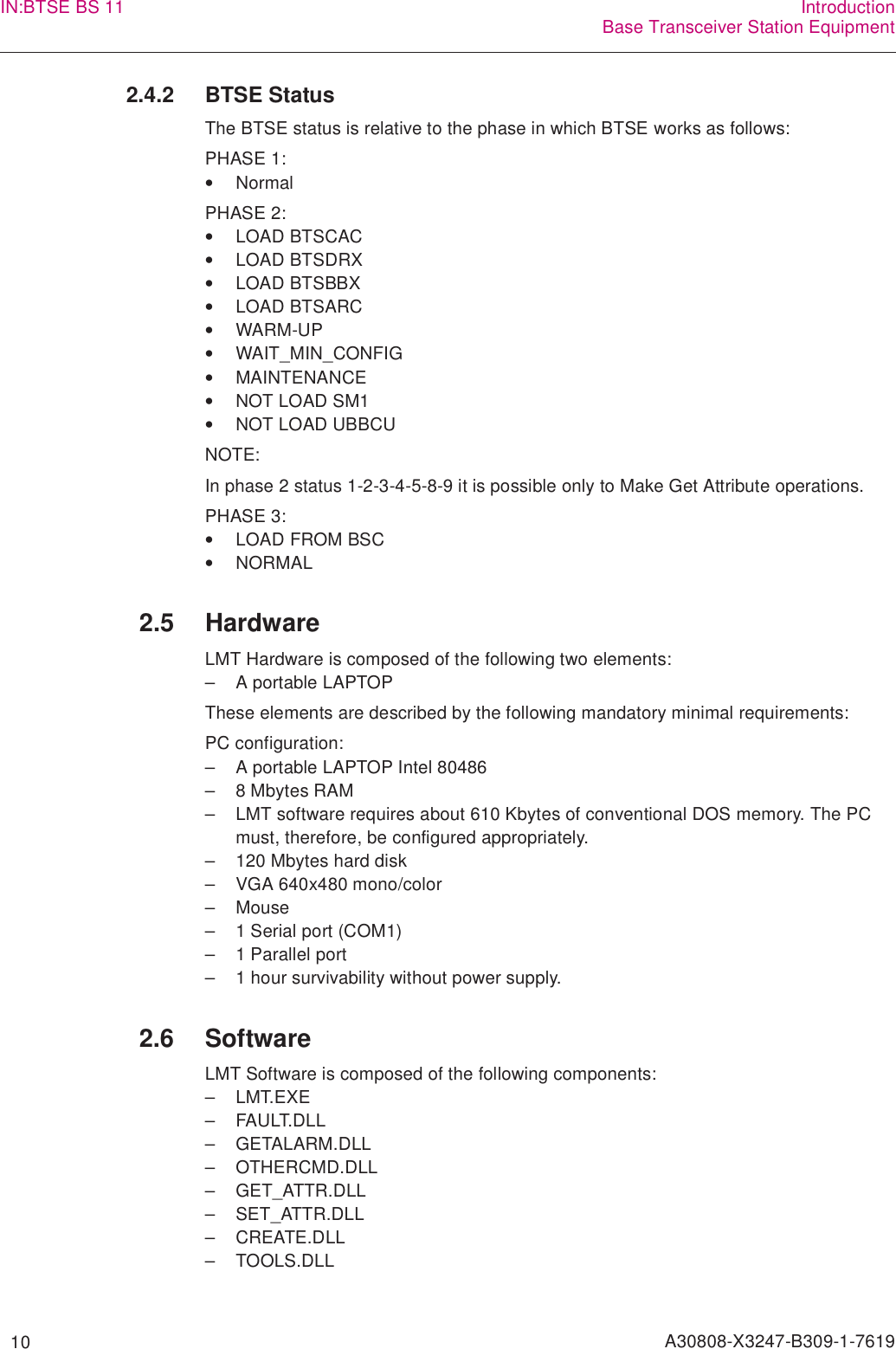   10 A30808-X3247-B309-1-7619IN:BTSE BS 11 IntroductionBase Transceiver Station Equipment2.4.2 BTSE StatusThe BTSE status is relative to the phase in which BTSE works as follows:PHASE 1:•NormalPHASE 2:•LOAD BTSCAC•LOAD BTSDRX•LOAD BTSBBX•LOAD BTSARC•WARM-UP•WAIT_MIN_CONFIG•MAINTENANCE•NOT LOAD SM1•NOT LOAD UBBCUNOTE:In phase 2 status 1-2-3-4-5-8-9 it is possible only to Make Get Attribute operations.PHASE 3:•LOAD FROM BSC•NORMAL2.5 HardwareLMT Hardware is composed of the following two elements:– A portable LAPTOPThese elements are described by the following mandatory minimal requirements:PC configuration:– A portable LAPTOP Intel 80486– 8 Mbytes RAM– LMT software requires about 610 Kbytes of conventional DOS memory. The PC must, therefore, be configured appropriately.– 120 Mbytes hard disk– VGA 640x480 mono/color– Mouse– 1 Serial port (COM1)– 1 Parallel port– 1 hour survivability without power supply. 2.6 SoftwareLMT Software is composed of the following components:– LMT.EXE– FAULT.DLL– GETALARM.DLL– OTHERCMD.DLL– GET_ATTR.DLL– SET_ATTR.DLL– CREATE.DLL– TOOLS.DLL