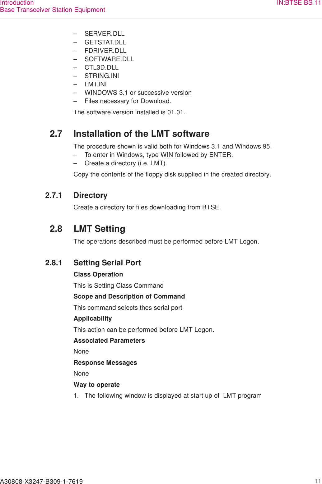 A30808-X3247-B309-1-7619    11IntroductionBase Transceiver Station Equipment IN:BTSE BS 11– SERVER.DLL– GETSTAT.DLL– FDRIVER.DLL– SOFTWARE.DLL– CTL3D.DLL– STRING.INI– LMT.INI– WINDOWS 3.1 or successive version– Files necessary for Download.The software version installed is 01.01.2.7 Installation of the LMT softwareThe procedure shown is valid both for Windows 3.1 and Windows 95.– To enter in Windows, type WIN followed by ENTER.– Create a directory (i.e. LMT).Copy the contents of the floppy disk supplied in the created directory.2.7.1 DirectoryCreate a directory for files downloading from BTSE.2.8 LMT SettingThe operations described must be performed before LMT Logon.2.8.1 Setting Serial PortClass OperationThis is Setting Class CommandScope and Description of CommandThis command selects thes serial portApplicabilityThis action can be performed before LMT Logon.Associated ParametersNoneResponse MessagesNoneWay to operate1. The following window is displayed at start up of  LMT program