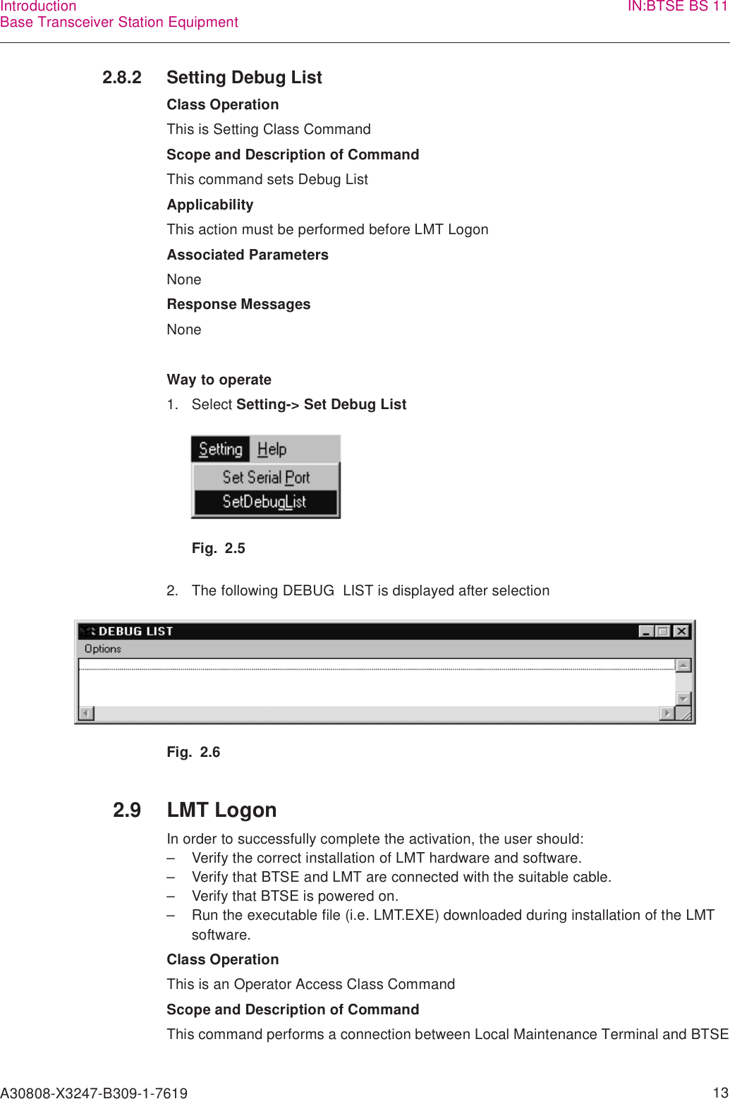 A30808-X3247-B309-1-7619    13IntroductionBase Transceiver Station Equipment IN:BTSE BS 112.8.2 Setting Debug ListClass OperationThis is Setting Class CommandScope and Description of CommandThis command sets Debug ListApplicabilityThis action must be performed before LMT LogonAssociated ParametersNoneResponse MessagesNoneWay to operate1. Select Setting-&gt; Set Debug ListFig. 2.52. The following DEBUG  LIST is displayed after selectionFig. 2.62.9 LMT LogonIn order to successfully complete the activation, the user should:– Verify the correct installation of LMT hardware and software.– Verify that BTSE and LMT are connected with the suitable cable.– Verify that BTSE is powered on.– Run the executable file (i.e. LMT.EXE) downloaded during installation of the LMT software.Class OperationThis is an Operator Access Class CommandScope and Description of CommandThis command performs a connection between Local Maintenance Terminal and BTSE