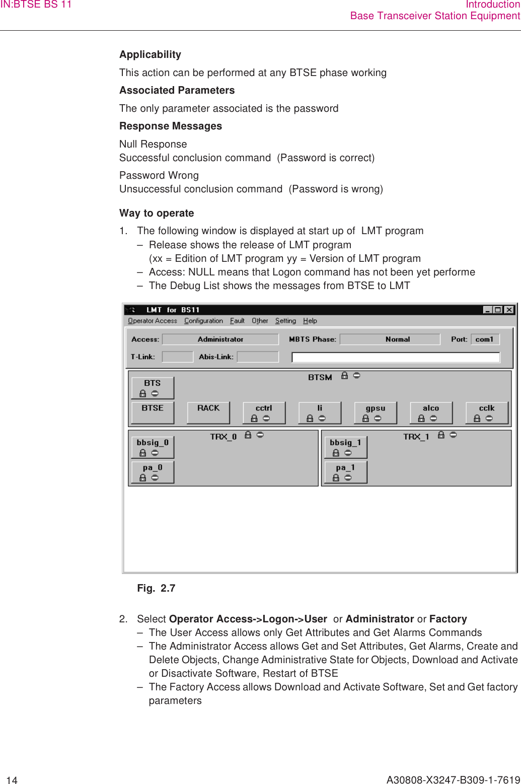   14 A30808-X3247-B309-1-7619IN:BTSE BS 11 IntroductionBase Transceiver Station EquipmentApplicabilityThis action can be performed at any BTSE phase workingAssociated ParametersThe only parameter associated is the passwordResponse MessagesNull ResponseSuccessful conclusion command  (Password is correct)Password WrongUnsuccessful conclusion command  (Password is wrong)Way to operate1. The following window is displayed at start up of  LMT program– Release shows the release of LMT program  (xx = Edition of LMT program yy = Version of LMT program– Access: NULL means that Logon command has not been yet performe– The Debug List shows the messages from BTSE to LMTFig. 2.72. Select Operator Access-&gt;Logon-&gt;User  or Administrator or Factory– The User Access allows only Get Attributes and Get Alarms Commands– The Administrator Access allows Get and Set Attributes, Get Alarms, Create and Delete Objects, Change Administrative State for Objects, Download and Activate or Disactivate Software, Restart of BTSE– The Factory Access allows Download and Activate Software, Set and Get factory parameters