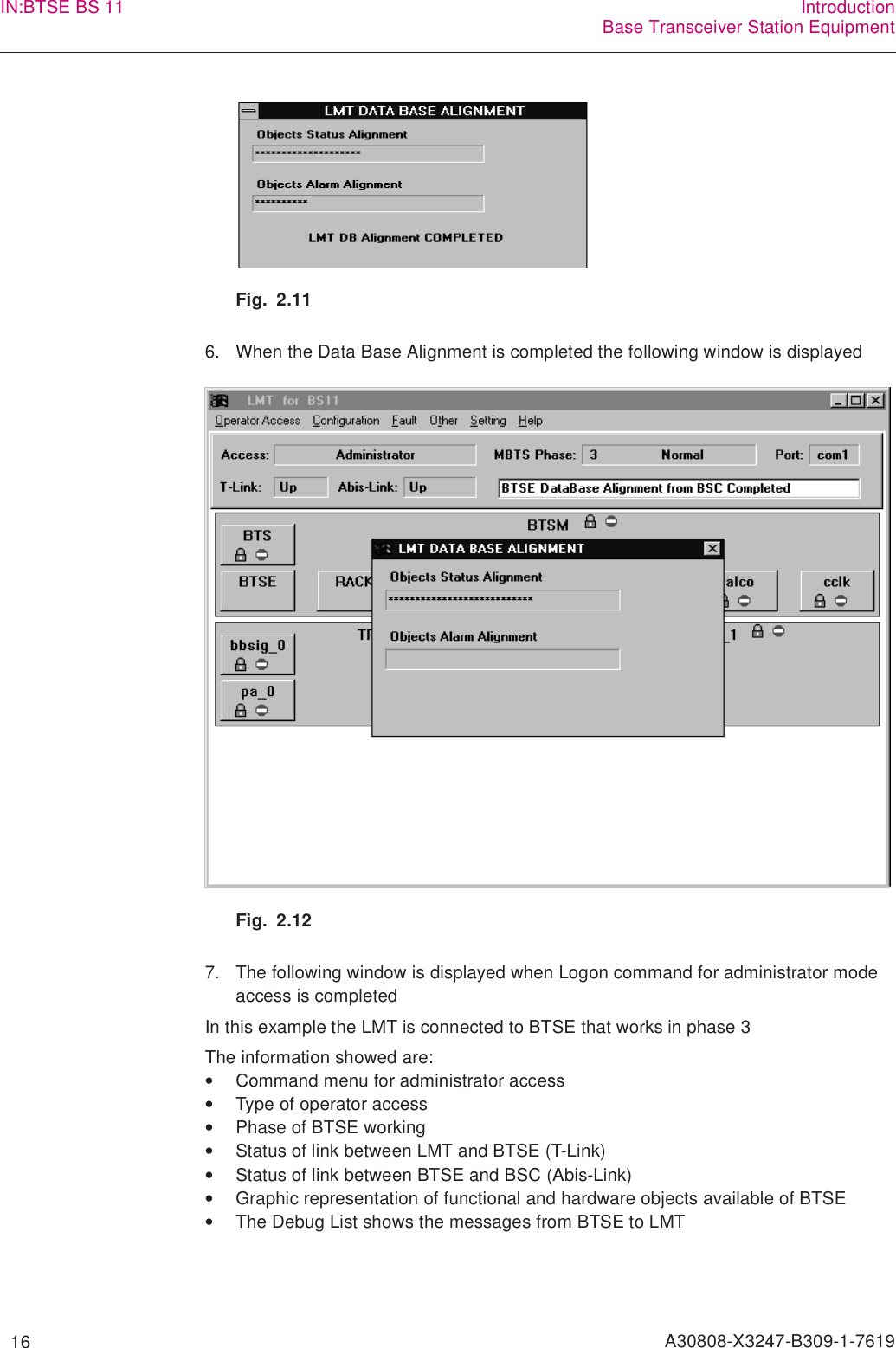   16 A30808-X3247-B309-1-7619IN:BTSE BS 11 IntroductionBase Transceiver Station EquipmentFig. 2.116. When the Data Base Alignment is completed the following window is displayedFig. 2.127. The following window is displayed when Logon command for administrator mode access is completedIn this example the LMT is connected to BTSE that works in phase 3The information showed are:•Command menu for administrator access•Type of operator access•Phase of BTSE working•Status of link between LMT and BTSE (T-Link)•Status of link between BTSE and BSC (Abis-Link)•Graphic representation of functional and hardware objects available of BTSE•The Debug List shows the messages from BTSE to LMT