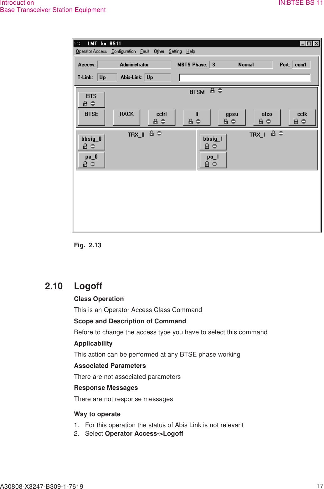 A30808-X3247-B309-1-7619    17IntroductionBase Transceiver Station Equipment IN:BTSE BS 11Fig. 2.132.10 LogoffClass OperationThis is an Operator Access Class CommandScope and Description of CommandBefore to change the access type you have to select this commandApplicabilityThis action can be performed at any BTSE phase workingAssociated ParametersThere are not associated parametersResponse MessagesThere are not response messagesWay to operate1. For this operation the status of Abis Link is not relevant2. Select Operator Access-&gt;Logoff